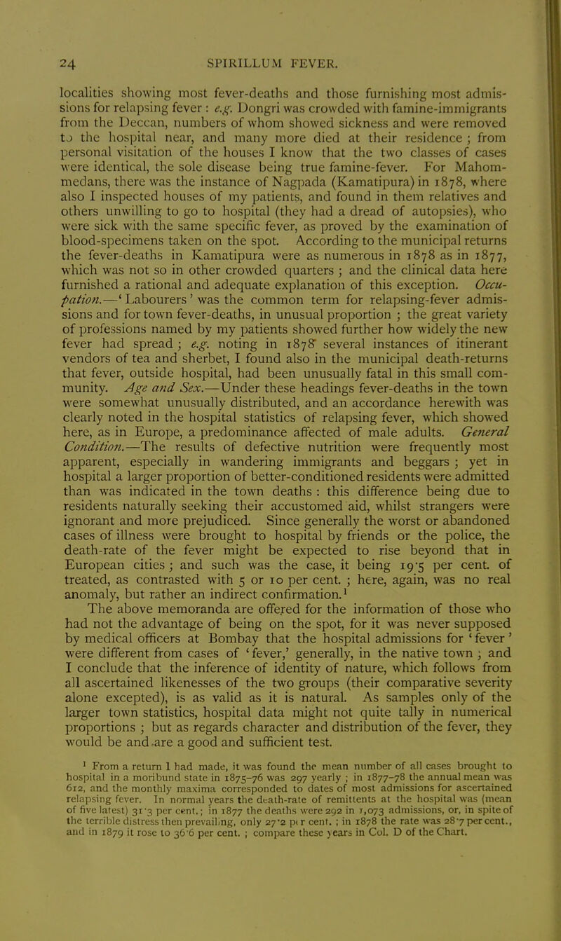 localities showing most fever-deaths and those furnishing most admis- sions for relapsing fever : e.g, Dongri was crowded with famine-immigrants from the Deccan, numbers of whom showed sickness and were removed t j the hospital near, and many more died at their residence ; from personal visitation of the houses I know that the two classes of cases were identical, the sole disease being true famine-fever. For Mahom- medans, there was the instance of Nagpada (Kamatipura) in 1878, where also I inspected houses of my patients, and found in them relatives and others unwilling to go to hospital (they had a dread of autopsies), who were sick with the same specific fever, as proved by the examination of blood-specimens taken on the spot. According to the municipal returns the fever-deaths in Kamatipura were as numerous in 1878 as in 1877, which was not so in other crowded quarters ; and the clinical data here furnished a rational and adequate explanation of this exception. Occu- pation.—' Labourers ' was the common term for relapsing-fever admis- sions and for town fever-deaths, in unusual proportion ; the great variety of professions named by my patients showed further how widely the new fever had spread ; e.g. noting in 1878 several instances of itinerant vendors of tea and sherbet, I found also in the municipal death-returns that fever, outside hospital, had been unusually fatal in this small com- munity. Age and Sex.—Under these headings fever-deaths in the town were somewhat unusually distributed, and an accordance herewith was clearly noted in the hospital statistics of relapsing fever, which showed here, as in Europe, a predominance affected of male adults. General Condition.—The results of defective nutrition were frequently most apparent, especially in wandering immigrants and beggars ; yet in hospital a larger proportion of better-conditioned residents were admitted than was indicated in the town deaths : this difference being due to residents naturally seeking their accustomed aid, whilst strangers were ignorant and more prejudiced. Since generally the worst or abandoned cases of illness were brought to hospital by friends or the police, the death-rate of the fever might be expected to rise beyond that in European cities ; and such was the case, it being 19*5 per cent, of treated, as contrasted with 5 or 10 per cent. ; here, again, was no real anomaly, but rather an indirect confirmation.1 The above memoranda are offered for the information of those who had not the advantage of being on the spot, for it was never supposed by medical officers at Bombay that the hospital admissions for ' fever ' were different from cases of ' fever,' generally, in the native town ; and I conclude that the inference of identity of nature, which follows from all ascertained likenesses of the two groups (their comparative severity alone excepted), is as valid as it is natural. As samples only of the larger town statistics, hospital data might not quite tally in numerical proportions ; but as regards character and distribution of the fever, they would be and .are a good and sufficient test. 1 From a return 1 had made, it was found the mean number of all cases brought to hospital in a moribund state in 1875-76 was 297 yearly ; in 1877-78 the annual mean was 612, and the monthly maxima corresponded to dates of most admissions for ascertained relapsing fever. In normal years the death-rate of remittents at the hospital was (mean of five latest) 31-3 per cent.; in 1877 the deaths were 292 in 1,073 admissions, or, in spite of the terrible distress then prevailing, only 27*2 p( r cent. ; in 1878 the rate was 287 per cent., and in 1879 it rose to 36 6 per cent. ; compare these years in Col. D of the Chart.