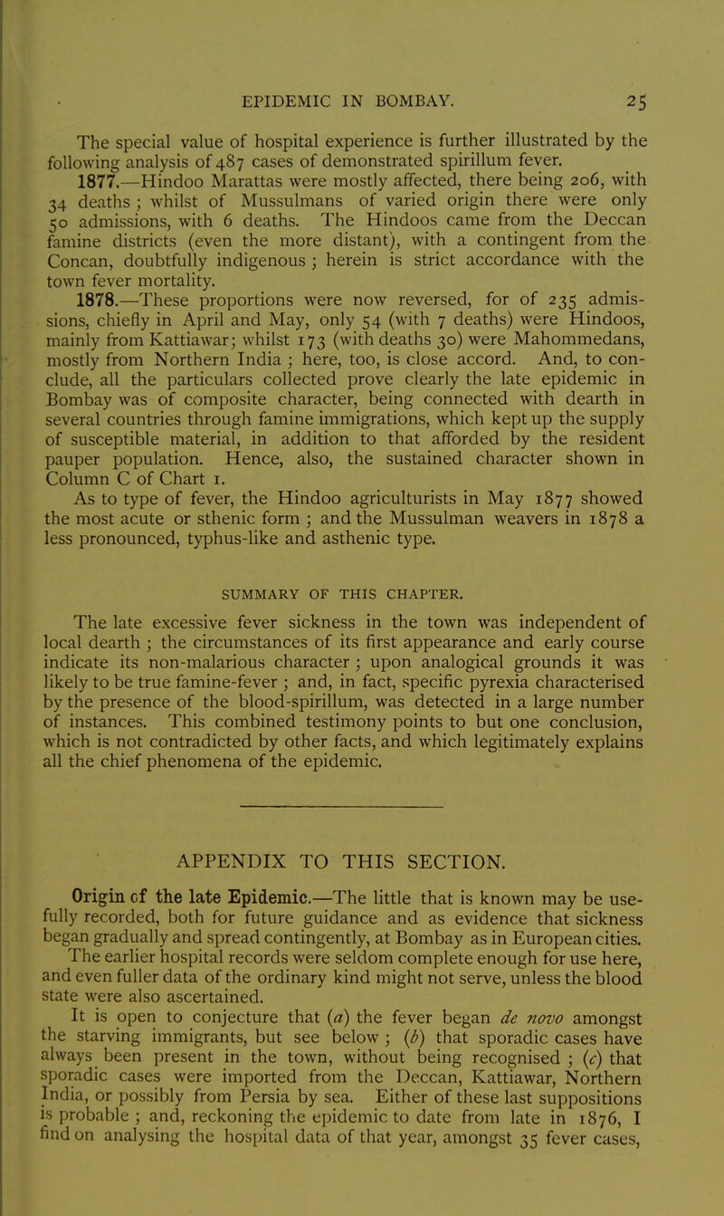 The special value of hospital experience is further illustrated by the following analysis of 487 cases of demonstrated spirillum fever. 1877. —Hindoo Marattas were mostly affected, there being 206, with 34 deaths ; whilst of Mussulmans of varied origin there were only 50 admissions, with 6 deaths. The Hindoos came from the Deccan famine districts (even the more distant), with a contingent from the Concan, doubtfully indigenous ; herein is strict accordance with the town fever mortality. 1878. —These proportions were now reversed, for of 235 admis- sions, chiefly in April and May, only 54 (with 7 deaths) were Hindoos, mainly from Kattiawar; whilst 173 (with deaths 30) were Mahommedans, mostly from Northern India ; here, too, is close accord. And, to con- clude, all the particulars collected prove clearly the late epidemic in Bombay was of composite character, being connected with dearth in several countries through famine immigrations, which kept up the supply of susceptible material, in addition to that afforded by the resident pauper population. Hence, also, the sustained character shown in Column C of Chart 1. As to type of fever, the Hindoo agriculturists in May 1877 showed the most acute or sthenic form ; and the Mussulman weavers in 1878 a less pronounced, typhus-like and asthenic type. SUMMARY OF THIS CHAPTER. The late excessive fever sickness in the town was independent of local dearth ; the circumstances of its first appearance and early course indicate its non-malarious character ; upon analogical grounds it was likely to be true famine-fever ; and, in fact, specific pyrexia characterised by the presence of the blood-spirillum, was detected in a large number of instances. This combined testimony points to but one conclusion, which is not contradicted by other facts, and which legitimately explains all the chief phenomena of the epidemic. APPENDIX TO THIS SECTION. Origin cf the late Epidemic.—The little that is known may be use- fully recorded, both for future guidance and as evidence that sickness began gradually and spread contingently, at Bombay as in European cities. The earlier hospital records were seldom complete enough for use here, and even fuller data of the ordinary kind might not serve, unless the blood state were also ascertained. It is open to conjecture that (a) the fever began de novo amongst the starving immigrants, but see below ; (b) that sporadic cases have always been present in the town, without being recognised; (c) that sporadic cases were imported from the Deccan, Kattiawar, Northern India, or possibly from Persia by sea. Either of these last suppositions is probable ; and, reckoning the epidemic to date from late in 1876, I find on analysing the hospital data of that year, amongst 35 fever cases,