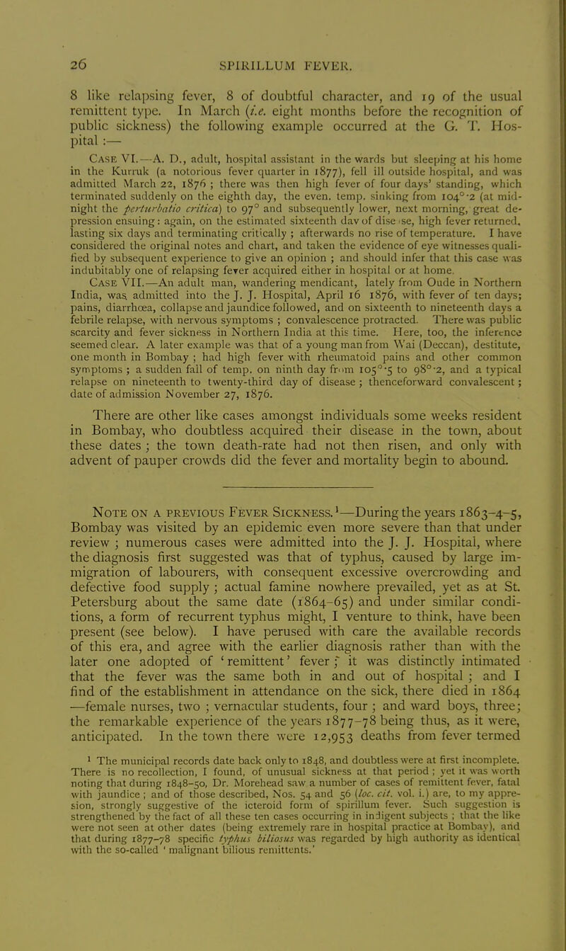 8 like relapsing fever, 8 of doubtful character, and 19 of the usual remittent type. In March (i.e. eight months before the recognition of public sickness) the following example occurred at the G. T. Hos- pital :— Case VI.—A. D., adult, hospital assistant in the wards but sleeping at his home in the Kurruk (a notorious fever quarter in 1877), ill outside hospital, and was admitted March 22, 1876 ; there was then high fever of four days' standing, which terminated suddenly on the eighth day, the even. temp, sinking from i040-2 (at mid- night the perturbatio critica) to 970 and subsequently lower, next morning, great de- pression ensuing: again, on the estimated sixteenth dav of dise >se, high fever returned, lasting six days and terminating critically ; afterwards no rise of temperature. I have considered the original notes and chart, and taken the evidence of eye witnesses quali- fied by subsequent experience to give an opinion ; and should infer that this case was indubitably one of relapsing fever acquired either in hospital or at home. Case VII.—An adult man, wandering mendicant, lately from Oude in Northern India, was. admitted into the J. J. Hospital, April 16 1876, with fever of ten days; pains, diarrhoea, collapse and jaundice followed, and on sixteenth to nineteenth days a febrile relapse, with nervous symptoms ; convalescence protracted. There was public scarcity and fever sickness in Northern India at this time. Here, too, the inference seemed clear. A later example was that of a young man from Wai (Deccan), destitute, one month in Bombay ; had high fever with rheumatoid pains and other common symptoms ; a sudden fall of temp, on ninth day from lo5°-5 to a8°-2, and a typical relapse on nineteenth to twenty-third day of disease ; thenceforward convalescent; date of admission November 27, 1876. There are other like cases amongst individuals some weeks resident in Bombay, who doubtless acquired their disease in the town, about these dates ; the town death-rate had not then risen, and only with advent of pauper crowds did the fever and mortality begin to abound. Note on a previous Fever Sickness.1—During the years 1863-4-5, Bombay was visited by an epidemic even more severe than that under review ; numerous cases were admitted into the J. J. Hospital, where the diagnosis first suggested was that of typhus, caused by large im- migration of labourers, with consequent excessive overcrowding and defective food supply ; actual famine nowhere prevailed, yet as at St. Petersburg about the same date (1864-65) and under similar condi- tions, a form of recurrent typhus might, I venture to think, have been present (see below). I have perused with care the available records of this era, and agree with the earlier diagnosis rather than with the later one adopted of ' remittent' fever f it was distinctly intimated that the fever was the same both in and out of hospital ; and I find of the establishment in attendance on the sick, there died in 1864 —female nurses, two ; vernacular students, four ; and ward boys, three; the remarkable experience of the years 1877-78 being thus, as it were, anticipated. In the town there were 12,953 deaths from fever termed 1 The municipal records date back only to 1848, and doubtless were at first incomplete. There is no recollection, I found, of unusual sickness at that period ; yet it was worth noting that during 1848-50, Dr. Morehead saw a number of cases of remittent fever, fatal with jaundice ; and of those described, Nos. 54 and 56 (loc. cit. vol. i.) are, to my appre- sion, strongly suggestive of the icteroid form of spirillum fever. Such suggestion is strengthened by the fact of all these ten cases occurring in indigent subjects ; that the like were not seen at other dates (being extremely rare in hospital practice at Bombay), and that during 1877-78 specific typhus biliosus was regarded by high authority as identical with the so-called ' malignant bilious remittents.'