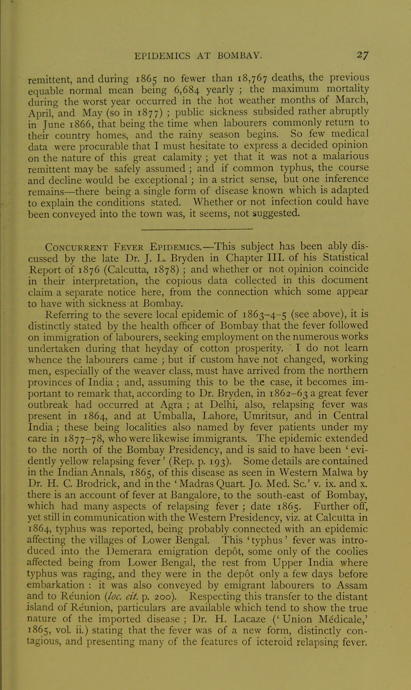 remittent, and during 1865 no fewer than 18,767 deaths, the previous equable normal mean being 6,684 yearly ; the maximum mortality during the worst year occurred in the hot weather months of March, April, and May (so in 1877) ; public sickness subsided rather abruptly in June 1866, that being the time when labourers commonly return to their country homes, and the rainy season begins. So few medical data were procurable that I must hesitate to express a decided opinion on the nature of this great calamity ; yet that it was not a malarious remittent may be safely assumed ; and if common typhus, the course and decline would be exceptional; in a strict sense, but one inference remains—there being a single form of disease known which is adapted to explain the conditions stated. Whether or not infection could have been conveyed into the town was, it seems, not suggested. Concurrent Fever Epidemics.—This subject has been ably dis- cussed by the late Dr. J. L. Bryden in Chapter III. of his Statistical Report of 1876 (Calcutta, 1878) ; and whether or not opinion coincide in their interpretation, the copious data collected in this document claim a separate notice here, from the connection which some appear to have with sickness at Bombay. Referring to the severe local epidemic of 1863-4-5 (see above), it is distinctly stated by the health officer of Bombay that the fever followed on immigration of labourers, seeking employment on the numerous works undertaken during that heyday of cotton prosperity. ' I do not learn whence the labourers came ; but if custom have not changed, working men, especially of the weaver class, must have arrived from the northern provinces of India; and, assuming this to be the case, it becomes im- portant to remark that, according to Dr. Bryden, in 1862-63 a great fever outbreak had occurred at Agra ; at Delhi, also, relapsing fever was present in 1864, and at Umballa, Lahore, Umritsur, and in Central India; these being localities also named by fever patients under my care in 1877-78, who were likewise immigrants. The epidemic extended to the north of the Bombay Presidency, and is said to have been ' evi- dently yellow relapsing fever' (Rep. p. 193). Some details are contained in the Indian Annals, 1865, of this disease as seen in Western Malwa by Dr. H. C. Brodrick, and in the ' Madras Quart. Jo. Med. Sc.' v. ix. and x. there is an account of fever at Bangalore, to the south-east of Bombay, which had many aspects of relapsing fever ; date 1865. Further off, yet still in communication with the Western Presidency, viz. at Calcutta in 1864, typhus was reported, being probably connected with an epidemic affecting the villages of Lower Bengal. This ' typhus ' fever was intro- duced into the Demerara emigration depot, some only of the coolies affected being from Lower Bengal, the rest from Upper India where typhus was raging, and they were in the depot only a few days before embarkation : it was also conveyed by emigrant labourers to Assam and to Reunion {loc. cit. p. 200). Respecting this transfer to the distant island of Reunion, particulars are available which tend to show the true nature of the imported disease ; Dr. H. Lacaze (' Union Mddicale,' 1865, vol. ii.) stating that the fever was of a new form, distinctly con- tagious, and presenting many of the features of icteroid relapsing fever.