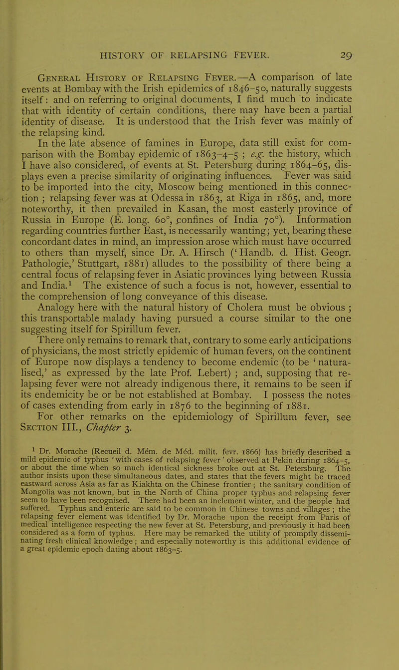 General History of Relapsing Fever.—A comparison of late events at Bombay with the Irish epidemics of 1846-50, naturally suggests itself: and on referring to original documents, I find much to indicate that with identity of certain conditions, there may have been a partial identity of disease. It is understood that the Irish fever was mainly of the relapsing kind. In the late absence of famines in Europe, data still exist for com- parison with the Bombay epidemic of 1863-4-5 ; e.g. the history, which I have also considered, of events at St. Petersburg during 1864-65, dis- plays even a precise similarity of originating influences. Fever was said to be imported into the city, Moscow being mentioned in this connec- tion ; relapsing fever was at Odessa in 1863, at Riga in 1865, and, more noteworthy, it then prevailed in Kasan, the most easterly province of Russia in Europe (E. long. 6o°, confines of India 700). Information regarding countries further East, is necessarily wanting; yet, bearing these concordant dates in mind, an impression arose which must have occurred to others than myself, since Dr. A. Hirsch (' Handb. d. Hist. Geogr. Pathologie,' Stuttgart, 1881) alludes to the possibility of there being a central focus of relapsing fever in Asiatic provinces lying between Russia and India.1 The existence of such a focus is not, however, essential to the comprehension of long conveyance of this disease. Analogy here with the natural history of Cholera must be obvious ; this transportable malady having pursued a course similar to the one suggesting itself for Spirillum fever. There only remains to remark that, contrary to some early anticipations of physicians, the most strictly epidemic of human fevers, on the continent of Europe now displays a tendency to become endemic (to be ' natura- lised,' as expressed by the late Prof. Lebert) ; and, supposing that re- lapsing fever were not already indigenous there, it remains to be seen if its endemicity be or be not established at Bombay. I possess the notes of cases extending from early in 1876 to the beginning of 1881. For other remarks on the epidemiology of Spirillum fever, see Section III., Chapter 3. 1 Dr. Morache (Recueil d. Mem. de Mecl. milit. fevr. 1866) has briefly described a mild epidemic of typhus 'with cases of relapsing fever ' observed at Pekin during 1864-5, or about the time when so much identical sickness broke out at St. Petersburg. The author insists upon these simultaneous dates, and states that the fevers might be traced eastward across Asia as far as Kiakhta on the Chinese frontier ; the sanitary condition of Mongolia was not known, but in the North of China proper typhus and relapsing fever seem to have been recognised. There had been an inclement winter, and the people had suffered. Typhus and enteric are said to be common in Chinese towns and villages ; the relapsing fever element was identified by Dr. Morache upon the receipt from Paris of medical intelligence respecting the new fever at St. Petersburg, and previously it had been considered as a form of typhus. Here may be remarked the utility of promptly dissemi- nating fresh clinical knowledge ; and especially noteworthy is this additional evidence of a great epidemic epoch dating about 1863-5.