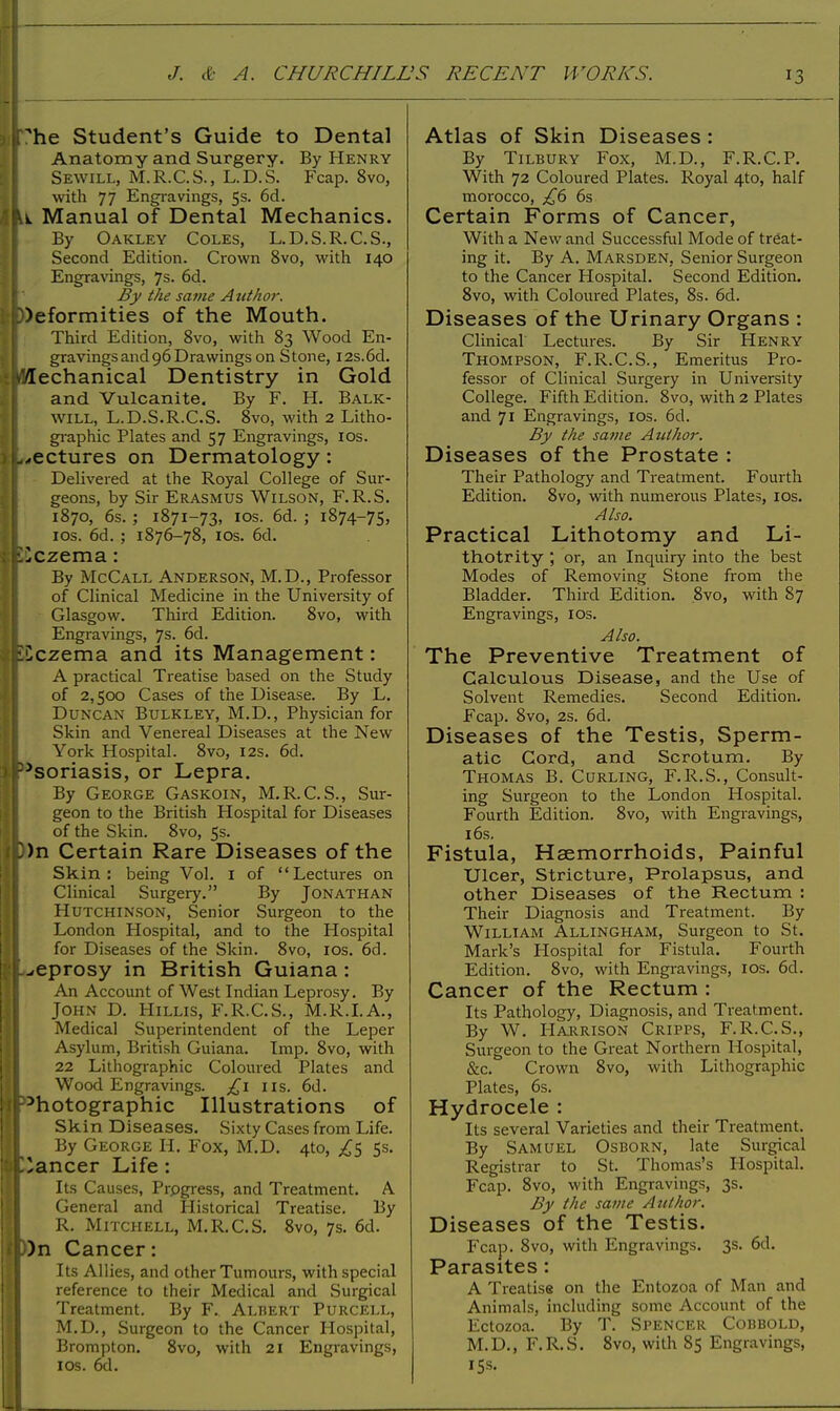 [he Student's Guide to Dental Anatomy and Surgery. By Henry Sewill, M.R.C.S., L.D.S. Fcap. 8vo, with 77 Engravings, 5s. 6d. U Manual of Dental Mechanics. By Oakley Coles, L.D.S.R.C.S., Second Edition. Crown 8vo, with 140 Engravings, 7s. 6d. By the same A ntkor. deformities of the Mouth. Third Edition, 8vo, with 83 Wood En- gravings and 96 Drawings on Stone, I2s.6d. Mechanical Dentistry in Gold and Vulcanite. By F. H. Balk- will, L.D.S.R.C.S. 8vo, with 2 Litho- graphic Plates and 57 Engravings, ios. ^ectures on Dermatology: Delivered at the Royal College of Sur- geons, by Sir Erasmus Wilson, F.R.S. 1870, 6s. ; 1871-73, ios. 6d. ; 1874-75, ios. 6d. ; 1876-78, ios. 6d. Eczema: By McCall Anderson, M.D., Professor of Clinical Medicine in the University of Glasgow. Third Edition. 8vo, with Engravings, 7s. 6d. liczema and its Management: A practical Treatise based on the Study of 2,500 Cases of the Disease. By L. Duncan Bulkley, M.D., Physician for Skin and Venereal Diseases at the New York Hospital. 8vo, 12s. 6d. 35soriasis, or Lepra. By George Gaskoin, M.R.C.S., Sur- geon to the British Hospital for Diseases of the Skin. 8vo, 5s. 3)n Certain Rare Diseases of the Skin: being Vol. 1 of Lectures on Clinical Surgery. By Jonathan Hutchinson, Senior Surgeon to the London Hospital, and to the Hospital for Diseases of the Skin. 8vo, ios. 6d. L-eprosy in British Guiana : An Account of West Indian Leprosy. By John D. Hillis, F.R.C.S., M.R.I.A., Medical Superintendent of the Leper Asylum, British Guiana. Imp. 8vo, with 22 Lithographic Coloured Plates and Wood Engravings. £l lis. 6d. Photographic Illustrations of Skin Diseases. Sixty Cases from Life. By George H. Fox, M.D. 4to, £$ 5s. C'ancer Life : Its Causes, Prpgress, and Treatment. A. General and Historical Treatise. By R. Mitchell, M.R.C.S. 8vo, 7s. 6d. 0)n Cancer: Its Allies, and other Tumours, with special reference to their Medical and Surgical Treatment. By F. Albert Purcell, M.D., Surgeon to the Cancer Hospital, Brompton. 8vo, with 21 Engravings, ios. 6d. Atlas of Skin Diseases : By Tilbury Fox, M.D., F.R.C.P. With 72 Coloured Plates. Royal 4to, half morocco, £6 6s Certain Forms of Cancer, With a New and Successful Mode of treat- ing it. By A. Marsden, Senior Surgeon to the Cancer Hospital. Second Edition. 8vo, with Coloured Plates, 8s. 6d. Diseases of the Urinary Organs : Clinical Lectures. By Sir Henry Thompson, F.R.C.S., Emeritus Pro- fessor of Clinical Surgery in University College. Fifth Edition. 8vo, with 2 Plates and 71 Engravings, ios. 6d. By the same Author. Diseases of the Prostate : Their Pathology and Treatment. Fourth Edition. 8vo, with numerous Plates, ios. Also. Practical Lithotomy and Li- thotrity ; or, an Inquiry into the best Modes of Removing Stone from the Bladder. Third Edition. 8vo, with 87 Engravings, ios. Also. The Preventive Treatment of Calculous Disease, and the Use of Solvent Remedies. Second Edition. Fcap. 8vo, 2s. 6d. Diseases of the Testis, Sperm- atic Cord, and Scrotum. By Thomas B. Curling, F.R.S., Consult- ing Surgeon to the London Hospital. Fourth Edition. 8vo, with Engravings, 16s. Fistula, Haemorrhoids, Painful Ulcer, Stricture, Prolapsus, and other Diseases of the Rectum : Their Diagnosis and Treatment. By William Allingham, Surgeon to St. Mark's Hospital for Fistula. Fourth Edition. 8vo, with Engravings, ios. 6d. Cancer of the Rectum : Its Pathology, Diagnosis, and Treatment. By W. Harrison Cripps, F.R.C.S., Surgeon to the Great Northern Hospital, &c. Crown 8vo, with Lithographic Plates, 6s. Hydrocele : Its several Varieties and their Treatment. By Samuel Osborn, late Surgical Registrar to St. Thomas's Hospital. Fcap. 8vo, with Engravings, 3s. By the same Author. Diseases of the Testis. Fcap. 8vo, with Engravings. 3s. 6d. Parasites : A Treatise on the Entozoa of Man and Animals, including some Account of the Ectozoa. By T. Spencer Cobbold, M.D., F.R.S. 8vo, with 85 Engravings, 15s.