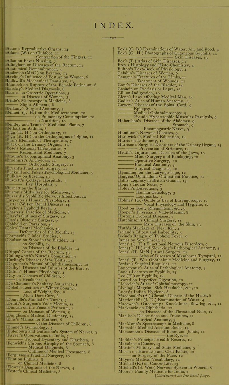 INDEX. o Acton's Reproductive Organs, 14 Adams (W.) on Clubfoot. 11 Contraction of the Fingers, 11 Allan on Fever Nursing, 7 Allingham on Diseases of the Rectum, 13 Anatomical Remembrancer, 4 Anderson (McC.) on Eczema, 13 Aveling's Influence of Posture on Women, 6 'Balkwill's Mechanical Dentistry, 13 'Bantock on Rupture of the Female Perineum, 6 Barclay's Medical Diagnosis, 8 Barnes on Obstetric Operations, 5 ] on Diseases of Women, 5 Beale's Microscope in Medicine, 8 Slight Ailments, 8 Bellamy's Surgical Anatomy, 3 Bennet (J. H.) on the Mediterranean, 10 on Pulmonary Consumption, 10 on Nutrition, 10 Bentley and Trimen's Medicinal Plants, 7 Berkart on Asthma, 8 Bigg (H. H.) on Orthopraxy, 11 Bigg (R. H.) on the Orthopragms of Spine, 11 Binz's Elements of Therapeutics, 7 Black on the Urinary Organs, 14 Bose's Rational Therapeutics, 7 Recognisant Medicine, 7 Braune's Topographical Anatomy, 3 Brodhurst's Anchylosis, n Orthopaedic Surgery, 11 Bryant's Practice of Surgery, 11 Bucknill and Tuke's Psychological Medicine, 5 Bulkley on Eczema, 13 Burdett's Cottage Hospitals, 5 Pay Hospitals, 5 Burnett on the Ear, 12 Burton's Midwifery for Midwives, 5 Buzzard's Syphilitic Nervous Affections, 14 Carpenter's Human Physiology, 4 Carter (W.) on Renal Diseases, 14 Cayley's Typhoid Fever, 9 Charteris' Practice of Medicine, 8 Clark's Outlines of Surgery, 10 Clay's Obstetric Surgery, 6 Cobbold on Parasites, 13 Coles' Dental Mechanics, 13 Deformities of the Mouth, 13 Cormack's Clinical Studies, 8 Coulson on Stone in the Bladder, 14 on Syphilis, 14 —; on Diseases of the Bladder, 14 Cripps' Cancer of the Rectum, 13 Culhngworth's Nurse's Companion, 7 Curling's Diseases of the Testis, 13 Daguenet's Manual of Ophthalmoscopy, 12 Dalby's Diseases and Injuries of the Ear, 12 Dalton's Human Physiology, 4 Day on Diseases of Children, 6 on Headaches, 9 De Chaumont's Sanitary Assurance, 4 Dobell's Lectures on Winter Cough, 8 Loss of Weight, &c, 8 _ Mont Dore Cure, 8 Domville's Manual for Nurses, 7 Dniitt's Surgeon's Vade-Mecum, 11 Duncan on the Female Perineum, 5 on Diseases of Women, 5 Dunglison's Medical Dictionary, 14 ^Ellis's Manual for Mothers, 6 — ; of the Diseases of Childron, 6 Emmet s Gynaecology, 5 Eulenbnrg and Guttmann's System of Nerves, 9 Fayrer's Observations in India, 7 ;— Tropical Dysentery and Diarrhoea, 7 Fenwick's Chronic Atrophy of the Stomach, 8 Medical Diagnosis, 8 — Outlines of Medical Treatment, 8 Fergusson's Practical Surgery, 10 Flint on Phthisis, 8 on Clinical Medicine, 8 Flower's Diagrams of the Nerves, 4 Foster's Clinical Medicine, 8 Fox's (C. B.) Examinations of Water, Air, and Food, 4 Fox's (G. H.) Photographs of Cutaneous Syphilis, 14 Skin Diseases, 13 Fox's (T.) Atlas of Skin Diseases, 13 Frey's Histology and Histo-Chemistry, 4 Fulton's Text-Book of Physiology, 4 Galabin's Diseases of Women, 6 Gamgee's Fractures of the Limbs, 11 Treatment of Wounds, 11 Gant's Diseases of the Bladder, 14 Gaskoin on Psoriasis or Lepra, 13 Gill on Indigestion, 10 Glenn's Laws affecting Medical Men, 14 Godlee's Atlas of Human Anatomy, 3 Gowers' Diseases of the Spinal Cord, 9 Epilepsy. 9 Medical Ophthalmoscopy, 9 Pseudo-Hypertrophic Muscular Paralysis, 9 Habershon's Diseases of the Abdomen, 9 Stomach, 9 Pneumogastric Nerve, 9 Hamilton's Nervous Diseases, 9 Hardwicke's Medical Education, 14 Harris on Lithotomy, 14 Harrison's Surgical Disorders of the Urinary Organs, 14 Prevention of Stricture, 14 Heath's Injuries and Diseases of the Jaws, 10 Minor Surgery and Bandaging, 10 Operative Surgery, 10 Practical Anatomy, 3 — Surgical Diagnosis, 10 Hemming on the Laryngoscope, 12 Higgens'Ophthalmic Out-patient Practice, 11 Hilhs' Leprosy in British Guiana, 13 Hogg's Indian Notes, 7 Holden's Dissections, 3 Human Osteology, 3 Landmarks, 3 Holmes' (G.) Guide to Use of Laryngoscope, 12 Vocal Physiology and Hygiene, 12 Hood on Gout, Rheumatism, &c., 9 Hooper's Physicians' Vade-Mecum, 8 Horton's Tropical Diseases, 7 Hutchinson's Clinical Surgery, 11 Rare Diseases of the Skin, 13 Huth's Marriage of Near Kin, 4 Ireland's Idiocy and Imbecility, 5 Irvine's Relapse of Typhoid Fever, 9 James on Sore Throat, 12 Jones' (C. H.) Functional Nervous Disorders, 9 Jones (C. H.) and Sieveking's Pathological Anatomy, 4 Jones' (H. McN.) Aural Surgery, 12 Atlas of Diseases of Membrana Tympani, 12 Jones' (T. W.) Ophthalmic Medicine and Surgery, n Jordan's Surgical Enquiries, 11 Lancereaux's Atlas of Pathological Anatomy, 4 Lane's Lectures on Syphilis, 14 Lee (H.) on Syphilis, 14 Leared on Imperfect Digestion, 10 Liebreich's Atlas of Ophthalmoscopy, n Liveing's Megrim, Sick Headache, &c, 10 Lucas's Indian Hygiene, 8 Macdonald's (A.) Chronic Disease of the Heart, 6 Macdonald's (J. D.) Examination of Water, 4 Macewen's Osteotomy: Knock-knee, Bow-leg, &c, 11 Mackenzie on Diphtheria, 12 on Diseases of the Throat and Nose, 12 Maclise's Dislocations and Fractures, 11 Surgical Anatomy, 3 Mac.Munn's Spectroscope in Medicine, 8 Macnab's Medical Account Books, 14 Maciiamara's Diseases of Bones and Joints, 11 the Eye, 11 Madden's Principal Health-Resorts, 10 Marsden on Cancer, 13 Martin's Military and State Medicine, 5 Mason on Hare-Lip and Cleft Palate, 12 on Surgery of the Face, 12 Mayne's Medical Vocabulary, 14 Mitchell (R.) on Cancer Life, 13 Mitchell's (S. Weir) Nervous System in Women, 6 Moore's Family Medicine for India, 7 [Continued on the next /•age.