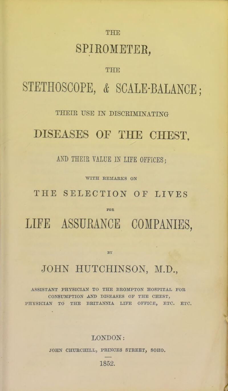 THE SPIROMETER, THE STETHOSCOPE, & SCALE-BALANCE THEIR USE IN DISCRIMINATING- DISEASES OF THE CHEST, AND THEIR VALUE IN LIFE OFFICES; WITH EEMAKKS ON THE SELECTION OF LIVES FOB LIFE ASSURANCE COMPANIES, JOHN HUTCHINSON, M.D., ASSISTANT PHYSICIAN TO THE BROMPTON HOSPITAI. FOR CONSUMPTION AND DISEASES OF THE CHEST, PHYSICIAN TO THE BRITANNIA LIFE OFFICE, ETC. ETC. LONDON: JOHN CHURCHILL, PRINCES STREET, SOHO. 1852.