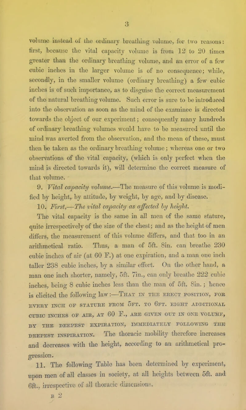 volume instead of the oidlnaiy brcatliiug volume, for two reasons: first, because the vital capacity volume is from 12 to 20 times greater than the ordinary breathing volume, and an error of a few cubic inches in the larger volume is of no consequence; vv'hile, secondly, in the smaller volume (ordinary breathing) a few cubic inches is of such importance, as to disguise the correct measurement of the natural breathing volume. Such error is sure to be introduced into the obsen'ation as soon as the mind of the examinee is directed towards the object of our experiment; consequently many hundreds of ordinary breathing volumes Avould have to be measured until the mind was averted from the observation, and the mean of these, must then be taken as the ordinary breathing volume; v.hcreas one or two obseiTations of the vital capacity, (which is only perfect when the mind is directed towards it), will determine the correct measure of that volume. 9. Vital capacity volume.—The measure of this volume is modi- fied by height, by attitude, by weight, by age, and by disease. 10. First,—The vital caj^acity as ajfected hy heiyJd. The vital capacity is the same in all men of the same stature, quite iirespcctively of the size of the chest; and as the height of men differs, the measurement of this volume differs, and that too in an arithmetical ratio. Thus, a man of 5ft. Sin. can breathe 230 cubic inches of air (at 60 F.) at one expiration, and a man one inch taller 238 cubic inches, by a similar effort. On the other hand, a man one inch shorter, namely, 5ft. Tin., can only breathe 222 cubic inches, being- 8 cid)ic inches less than the man of 5ft. Sin.; hence is elicited the following law:—That in the eeect position, fob EVERY INCH OF STATTTBE FROM 5fT. TO CfT. EIGHT ADDITIONAL CUBIC INCHES OF AIE, AT 60 F., ARE GIVEN OUT IN ONE VOLITME, BY THE DEEPEST EXPIRATION, Il.raiEDIATELY FOELOWING THE DEEPEST INSPIRATION. The thoracic mobility therefore increases and decreases with the height, according to an aritlmietical pro- gression. 11. The following Table has been determined by experiment, upon men of all classes in society, at all heights between 5ft. and Oft., irrespective of all thoracic diinensious. B 2