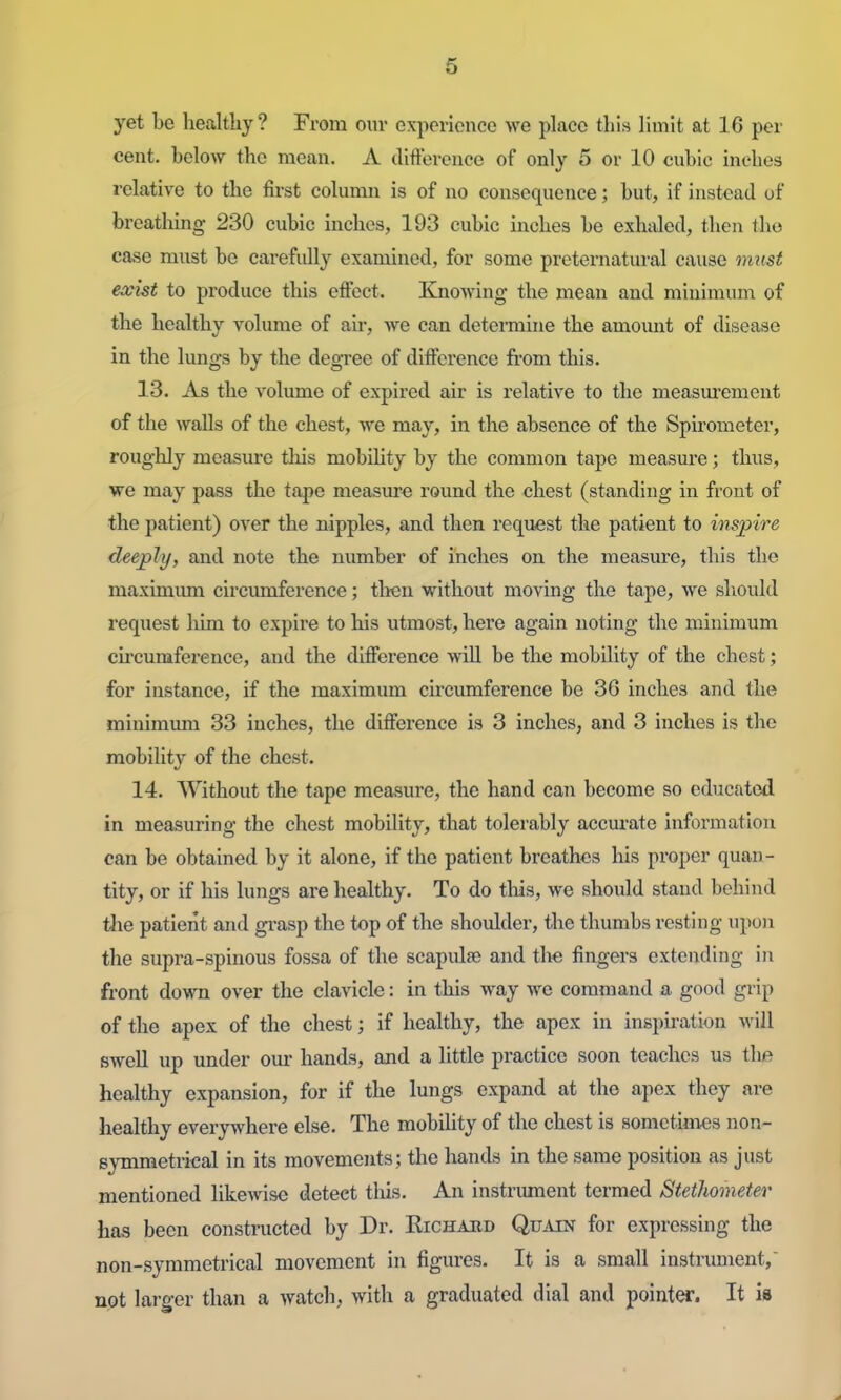 yet be healthy? From our experience we place this limit at 16 per cent, below the mean. A difference of only 5 or 10 cubic inches relative to the first column is of no consequence; but, if instead of breathing 230 cubic inches, 193 cubic inches be exhaled, then the case must be carefully examined, for some preternatural cause must exist to produce this efiect. Knowing the mean and minimum of the healthy volume of air, we can detennine the amount of disease in the lungs by the degree of difference from this. ] 3. As the volume of expired air is relative to the measurement of the walls of the chest, we may, in the absence of the Spirometer, roughly measure tliis mobihty by the common tape measure; thus, we may pass the tape measure round the chest (standing in front of the patient) over the nipples, and then request the patient to inspire deeply, and note the number of inches on the measure, this the maxinaimi circumference; then without moving the tape, we should reqiiest him to expire to his utmost, here again noting the minimum circumference, and the diflFerence will be the mobility of the chest; for instance, if the maximum circumference be 36 inches and the minimum 33 inches, the difference is 3 inches, and 3 inches is the mobility of the chest. 14. Without the tape measure, the hand can become so educated in measuring the chest mobility, that tolerably accurate information can be obtained by it alone, if the patient breathes his proper quan- tity, or if his lungs are healthy. To do this, we should stand behind tlae patient and gi-asp the top of the shoiJder, the thumbs resting upon the supra-spinous fossa of the scapulae and tl>e fingers extending in front down over the clavicle: in this way we command a good grip of the apex of the chest; if healthy, the apex in inspiration will swell up under our hands, and a little practice soon teaches us tlie healthy expansion, for if the lungs expand at the apex they are healthy everywhere else. The mobihty of the chest is sometimes non- symmetrical in its movements; the hands in the same position as just mentioned likewise detect this. An instrument termed Stethometer has been constructed by Dr. Kichabd Quain for expressing the non-symmetrical movement in figures. It is a small instmment, not larger than a watch, with a graduated dial and points. It is