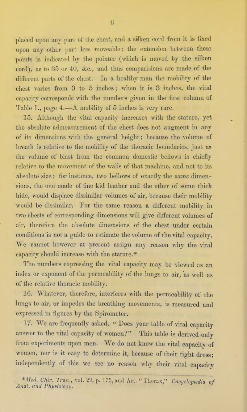 placed upon any part of ilic dicst, and a syken cord from it is fixed upon any otlier part le?.s nioA'cable; the extcnsiou between these points is indicated by the pointer (which is moved by the silken cord), as to 35 or 40, <fec., and thus comparisions are made of the diitercnt pai-ts of the chest. In a healthy man the mobility of the chest varies from 3 to 5 inches; when it is 3 inches, the vital capacity corresponds with the numbers given in the first column of Table I., page 4.—A mobility of 5 inches is very rare. 15. Although the vital capacity increases with the stature, yet the absolute admeasurement of the chest does not augment in anv of its dimensions with the general height; because the volume of breath is relative to the mobility of the thoracic boundaries, just as the volume of blast from the common domestic bellows is chiefly l elative to the movement of the walls of that machine, and not to its absolute size; for instance, two bellows of exactly the same dimen- sions, the one made of fine kid leather and the other of some thick hide, Avoidd displace dissimilar volumes of air, because their mobility would be dissimilar. For the same reason a different mobility in two chests of corresponding dimensions will give different volumes of air, therefore the absolute dimensions of the chest under certain conditions is not a guide to estimate the volume of the vital capacity. AVe cannot hoAvever at present assign any reason Avhy the vital capacity should increase with the stature.* The numbers expressing the vital capacity may be viewed as an index or exponent of the permeability of the lungs to air, as well as of the relative thoracic mobility. 16. \Miatevcr, therefore, interferes with the permeability of the lungs to air, or impedes the breathing movements, is measured and expressed in figures by the Spirometer. 17. We are frerpiently asked,  Does your table of vital capacity answer to the vital capacity of women?  This table is derived only from experiments upon men. We do not know the vital capacity of Avomen, nor is it easy to determine it, because of their tight dress; independently of this we sec no reason why their vital capacity *MeJ. Chir. Tran., vol. 29, p. 175, and Art. Thorax, Encijchpcedia of Ana'.. a?id Vhyno'o^y.