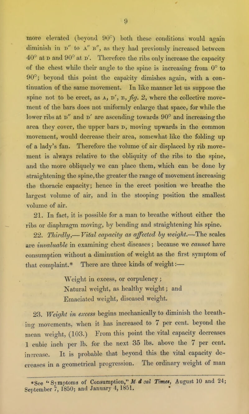 move elevated ^^beyond 90^) both these conditions would again diminish in n to a b, as ihcy had previously increased between 40° at D and 90° at d'. Therefore the ribs only increase the capacity of the chest while their angle to the spine is increasing from 0° to 90°; beyond tliis point the capacity diniishes again, with a con- tinuation of the same movement. In like manner let us suppose the spine not to be erect, as a, d', B,Jig. 2, where the collective move- ment of the bars does not uniformly enlarge that space, for while the lower ribs at d and d' are ascending towards 90° and increasing the area they cover, the upper bars d, moving upwards in the common movement, would decrease their area, somewhat like the folding up of a lady's fan. Therefore the volume of air displaced by rib move- ment is always relative to the obliquity of the ribs to the spine, and the more obliquely we can place them, which can be done by straightening the spine,the gi-eater the range of movement increasing the thoracic capacity; hence in the erect position we breathe the largest volume of air, and in the stooping position the smallest volume of air. 21. In fact, it is possible for a man to breathe without either the ribs or diaphragm moving, by bending and straightening his spine. 22. Thirdly/,— Vital capacity as affected by tveight.—'The scales are invaluable in examining chest diseases; because we cannot have consumption without a diminution of weight as the first symptom of that complaint.* There are three kinds of weight:— Weight in excess, or coi-pulency ; Natural weight, as healthy weight; and Emaciated weight, diseased weight. 23. Weir/ht in excess begins mechanically to diminish the breath- ing movements, when it has increased to 7 per cent, beyond the mean weight, (103.) From this point the vital capacity decreases 1 cubic inch per lb. for the next 35 lbs. above the 7 per cent, increase. It is probable that beyond this the vital capacity de- creases in a geometrical progression. The ordinary weight of man ♦See '•Symptoms of Consumption, A/ <i caZ Timet, August 10 and 24; September 7, 1850; and January 4,1851.