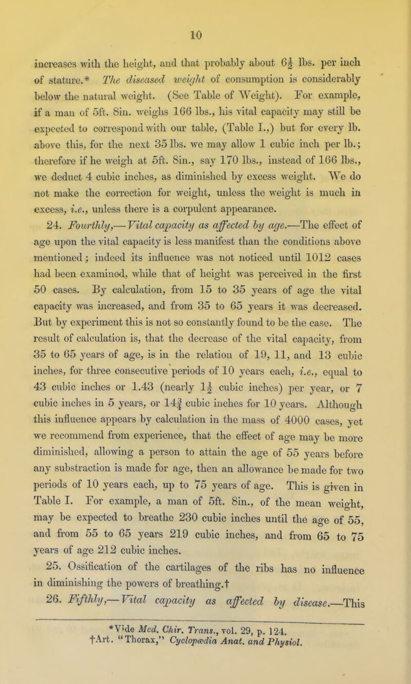 inei-eascs with the height, and that probably about 6| lbs. per inch of stature.* The diseased weight of consumption is considerably below the natural weight. (See Table of Weight). For example, if a man of 5ft. Sin. weighs 166 lbs., liis vital capacity may still be expected to correspond with om- table, (Table I.,) but for every lb. above this, for the next 35 lbs. Ave may allow 1 cubic inch per lb.; therefore if he weigh at 5ft. Sin., say 170 lbs., instead of 106 lbs., we deduct 4 cubic inches, as diminished by excess weight. We do not make the correction for weight, miless the weight is much in excess, i.e., unless there is a coi^pident appearance. 24. Fourthhj,— Vital capacity as affected by age.—The effect of age upon the vital capacity is less manifest than the conditions above mentioned; indeed its influence was not noticed until 1012 cases had been examined, while that of height was perceived in the first 50 cases. By calculation, from 15 to 35 years of age the vital capacity was increased, and from 35 to 65 years it was decreased. But by experiment this is not so constantly found to be the case. The result of calculation is, that the decrease of the vital capacity, from 35 to 65 years of age, is in the relation of 19, 11, and 13 cubic inches, for three consecutive periods of 10 years each, i.e., equal to 43 cubic inches or 1.43 (nearly 1| cubic inches) per year, or 7 cubic inches in 5 years, or 14| cubic inches for 10 yeai-s. Although this influence appears by calculation in the mass of 4000 cases, yet we recommend from experience, that the effect of age may be more diminished, allowing a person to attain the age of 55 years before any substraction is made for age, then an allowance be made for two periods of 10 years each, up to 75 years of age. This is given in Table I. For example, a man of 5ft. Sin., of the mean weio-ht may be expected to breathe 230 cubic inches until the age of 55, and from 55 to 65 years 219 cubic inches, and from 65 to 75 years of age 212 cubic inches. 25. Ossification of the cartilages of the ribs has no influence in diminishing the powers of breathing, t 26. Fifthly,— Vital capacity as affected by disease.—This *V5de Med. Chir. Trans., vol. 29, p. 124. fArt. Thorax, Cyclopadia Anat. and Physiol.