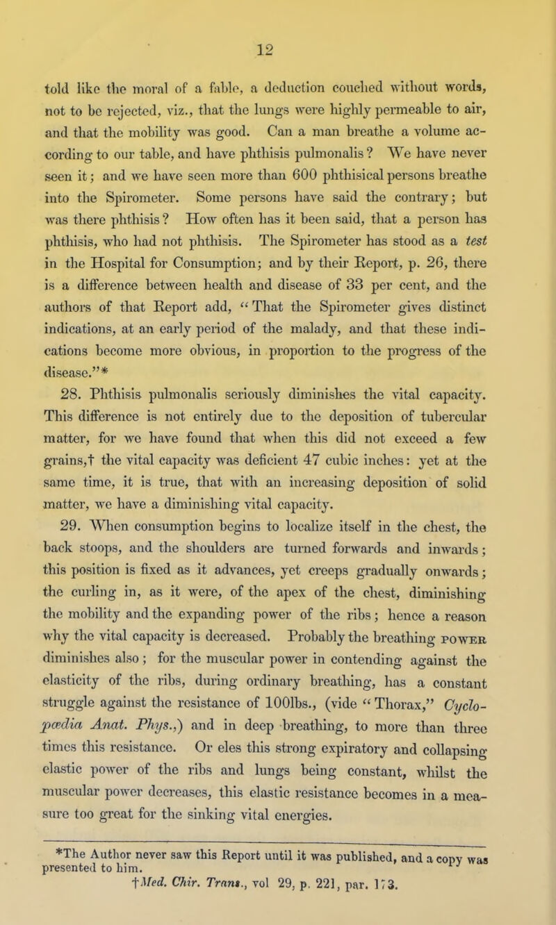 told like the moral of a fable, a deduction couched without words, not to be rejected, viz., that the luiigs were highly permeable to air, and that the mobility was good. Can a man breathe a volume ac- cording to our table, and have phthisis p\ilmonalis ? We have never seen it; and we have seen more than 600 phthisical persons breathe into the Spirometer. Some persons have said the contrary; but was there phthisis ? How often has it been said, that a person has phthisis, who had not phthisis. The Spirometer has stood as a test in the Hospital for Consumption; and by their Keport, p. 26, there is a difference between health and disease of 33 per cent, and the authors of that Report add, That the Spirometer gives distinct indications, at an early period of the malady, and that these indi- cations become more obvious, in proportion to the progi'ess of the disease.* 28. Phthisis pulmonalis seriously diminishes the vital capacity. This difference is not entirely due to the deposition of tubercular matter, for we have found that when this did not exceed a few grainsjt the vital capacity was deficient 47 cubic inches: yet at the same time, it is true, that with an increasing deposition of solid matter, we have a diminishing vital capacity. 29. When consumption begins to localize itself in the chest, the back stoops, and the shoulders are turned forwards and inwards; this position is fixed as it advances, yet creeps gradually onwards; the curling in, as it were, of the apex of the chest, diminishing the mobility and the expanding power of the ribs; hence a reason why the vital capacity is decreased. Probably the breathing power diminishes also; for the muscular power in contending against the elasticity of the ribs, during ordinary breathing, has a constant struggle against the resistance of lOOlbs., (vide  Thorax, Cydo- pcedifi Anat. Phys.,) and in deep breathing, to more than three times this resistance. Or eles this strong expiratory and collapsing elastic power of the ribs and lungs being constant, whilst the muscidar power decreases, this elastic resistance becomes in a mea- sure too great for the sinking vital energies. *The Author never saw this Report until it was published, and a copy was presented to him. fMed. Chir. Trnnt., vol 29, p. 221, par. KS.