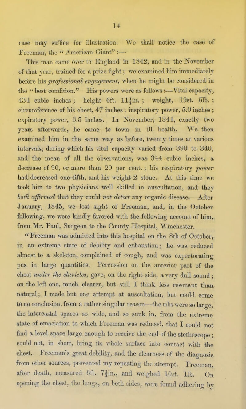 case may su'Kce for illustration. AVo shall notice the ca^je of Freeman, the  American Giant :— This man came over to England in 1842, and in the November of that year, trained for a prize fight; we examined liim immediately before his professional engagement, when he might be considered in the  best condition. His powei's were as follows:—^Vital capacity, 434 cubic inches ; height 6ft. ll|in. ; weight, 19st. 51b. ; circumference of his chest, 47 inches ; inspiratory power, 5.0 inches ; expiratory power, 6.5 inches. In November, 1844, exactly two years afterwards, he came to to\ra in ill health. We then examined him in the same way as before, twenty times at various intervals, during which his \'ital capacity varied from 390 to 340, and the mean of all the observations, was 344 cubic inches, a decrease of 90, or more than 20 per cent.; his respiratory power had decreased one-fifth, and his weight 2 stone. At this time we took him to two physicians well skilled in auscidtation, and they hoih affirmed that they could not detect any organic disease. After January, 1845, we lost sight of Freeman, and, in the October following, we were kindly favored with the following account of liim, fix»m Mr. Paul, Surgeon to the County Hospital, Winchester. *' Freeman was admitted into this hospital on the 8th of October, in an extreme state of debility and exliaustion; he was reduced almost to a skeleton, complained of cough, and was expectorating pus in large quantities. Percussion on the anterior part of the chest under the clavicle, gave, on the right side, a very dull sound; on the left one, much clearer, but still I think less resonant than natural; I made but one attempt at auscultation, but could come to no conclusion, from a rather singular reason—the ribs were so large, the intercostal spaces so wide, and so sunk in, from the extreme state of emaciation to which Freeman was reduced, that I could not find a level space large enough to receive the end of the stethoscope; could not, in short, bring its whole surface into contact with the chest. Freeman's great debility, and the clearness of the diagnosis from other soui'ces, prevented my repeating the attempt. Freeman, after death, measured 6ft. 7|in., and weighed lO.^t. lib. On o;iening the chest, the luugs, on both sides, were found adhering by