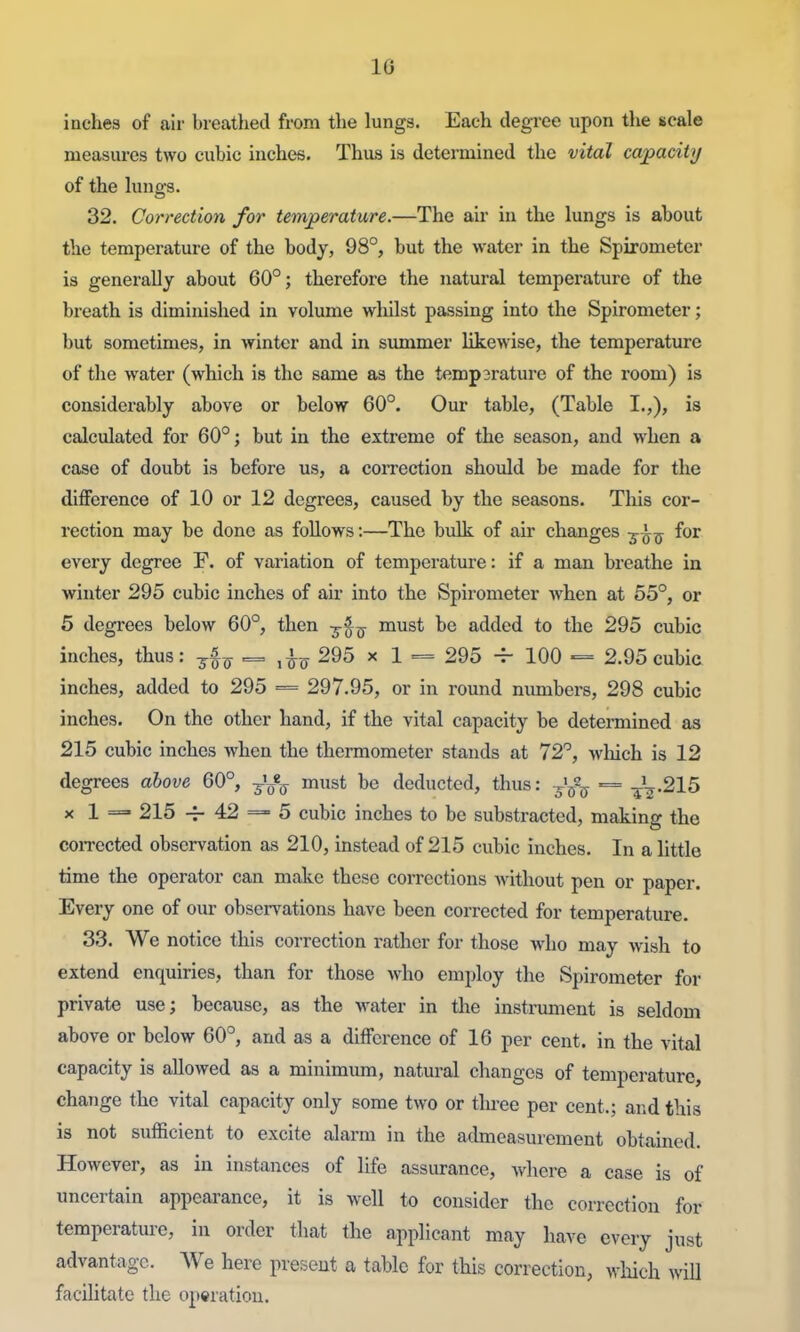 IG inches of air breatlied from tlie lungs. Each degree upon the scale measures two cubic inches. Thus is determined the vital capacity of the lungs. 32. Correction for temperature.—The air in the lungs is about the temperature of the body, 98°, but the water in the Spirometer is generally about 60°; therefore the natural temperature of the breath is diminished in volume wliilst passing into the Spirometer; but sometimes, in winter and in summer likewise, the temperature of the water (which is the same as the temp2rature of the room) is considerably above or below 60°. Our table, (Table I.,), is calculated for 60°; but in the extreme of the season, and when a case of doubt is before us, a correction shoiild be made for the difference of 10 or 12 degrees, caused by the seasons. This cor- rection may be done as follows:—The bulk of air changes -^^-^ for every degree F. of variation of temperature: if a man breathe in winter 295 cubic inches of air into the Spirometer when at 55°, or 5 degrees below 60°, then ^-^^ must be added to the 295 cubic inches, thus: 3^^^ 295 x 1 == 295 -^ 100 = 2.95 cubic inches, added to 295 = 297.95, or in round numbers, 298 cubic inches. On the other hand, if the vital capacity be determined as 215 cubic inches when the thermometer stands at 72°, wliich is 12 degrees above 60°, -^^^ must be deducted, thus: -^^^^ = -^^.215 X 1 =• 215 42 == 5 cubic inches to be substracted, making the coiTected observation as 210, instead of 215 cubic inches. In a little time the operator can make these corrections Avithout pen or paper. Every one of our observations have been corrected for temperature. 33. We notice this correction rather for those who may wish to extend enquiries, than for those who employ the Spirometer for private use; because, as the water in the instrument is seldom above or below 60°, and as a difference of 16 per cent, in the vital capacity is allowed as a minimiim, natural changes of temperature, chaTige the vital capacity only some two or tlu-ee per cent.; and this is not sufficient to excite alarm in the admeasurement obtained. However, as in instances of life assurance, where a case is of uncertain appearance, it is well to consider the correction for temperature, in order that the applicant may have every just advantage. We here present a table for this correction, which will facilitate the operation.