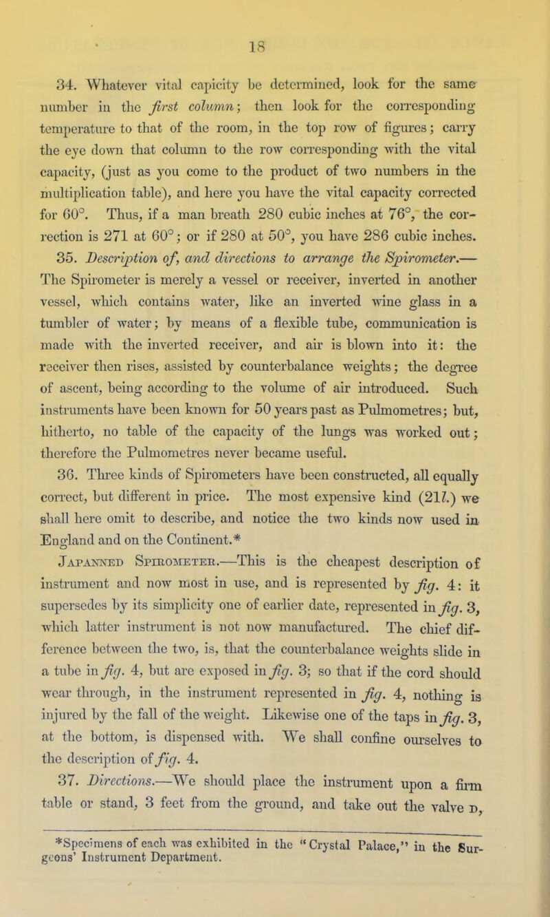 34. Whatever vital capicity be determined, look for the same number in the first column; then look for the coiTCsponding temperature to that of the room, in the top row of figures; carry the eye down that column to the row corresponding with the vital capacity, (just as you come to the product of two numbers in the multiplication table), and here you have the vital capacity connected for 60°. Thus, if a man breath 280 cubic inches at 76°, the cor- rection is 271 at 60°; or if 280 at SO'', you have 286 cubic inches. 35. Descri/ption of, and directions to arrange tlie Sj)irometer.— The Spirometer is merely a vessel or receiver, inverted in another vessel, wliicli contains water, like an inverted wine glass in a timibler of water; by means of a flexible tube, communication is made with the inverted receiver, and air is blown into it: the receiver then rises, assisted by counterbalance weights; the degree of ascent, being according to the volmne of air introduced. Such instruments have been knoAvn for 50 years past as Pulmometres; but, hitherto, no table of the capacity of the lungs was worked out; therefore the Pulmometres never became useful. 36. Tlu-ee kinds of Spirometers have been constracted, all equally con-ect, but different in price. The most expensive kind (211.) we shall here omit to describe, and notice the two kinds now used in Euo-land and on the Continent.* Japajsiot5D SpmoMETEB.—This is the cheapest description of instrument and now most in use, and is represented by fig. 4: it supersedes by its simplicity one of earlier date, represented in fig. 3, which latter instrument is not now manufactm-ed. The chief dif- ference between the two, is, that the counterbalance weights slide in a tube mfig. 4, but are exposed in fig. 3; so that if the cord should wear through, in the instrument represented in fig. 4, nothing is injured by the fall of the weight. Likewise one of the taps in fig. 3, at the bottom, is dispensed with. We shall confine ourselves to the description of fig. 4. 37. Directions.—We should place the instrument upon a iGnn table or stand, 3 feet from the gi-ound, and take out the valve D, ♦Specimens of each was exhibited in the Crystal Palace, in the Sur- geons' Instrument Department.