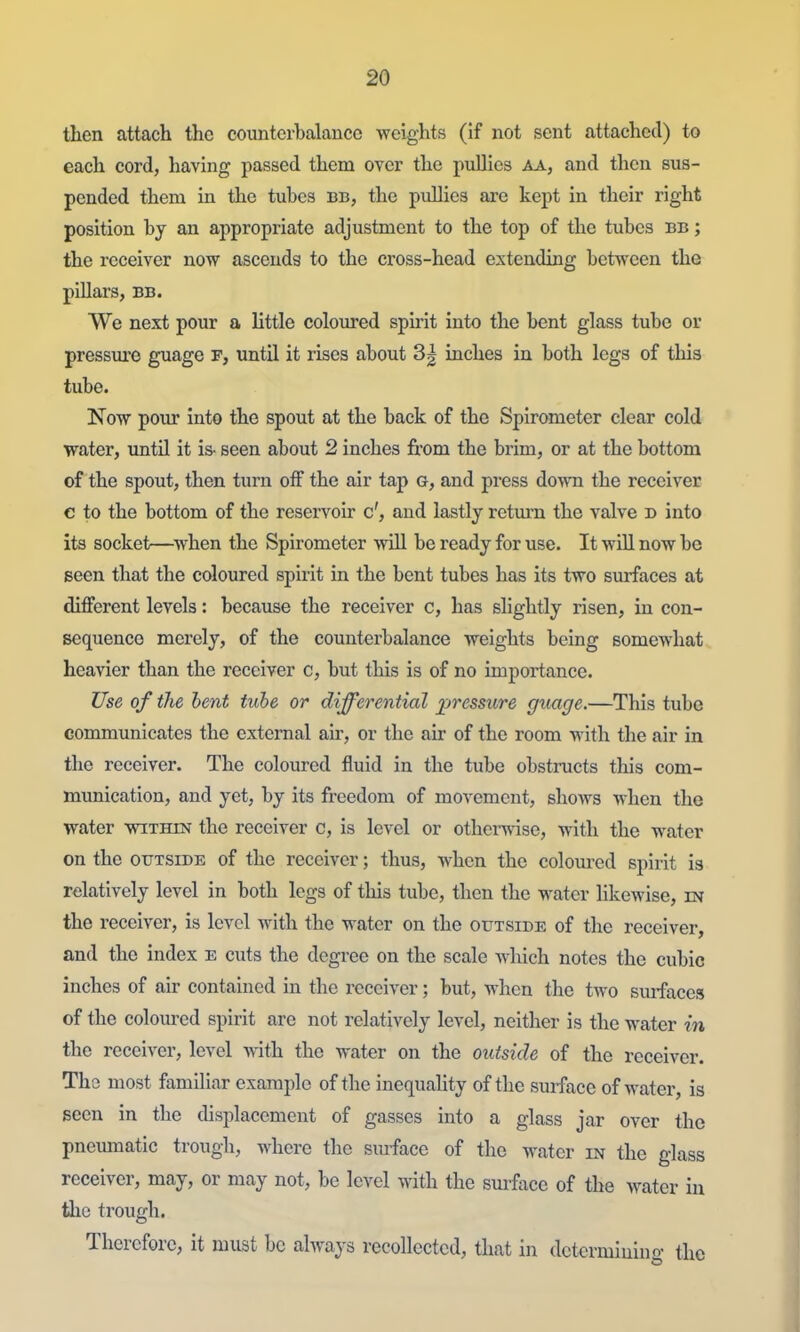 then attach the counterbalance vreights (if not sent attached) to each cord, having passed them over the pullics aa, and then sus- pended them in the tubes bb, the pullics are kept in their right position by an appropriate adjustment to the top of the tubes bb ; the receiver now ascends to the cross-head extending between the pillars, BB. We next pour a little coloured spirit into the bent glass tube or pressui'e guage r, until it rises about 3| inches in both legs of this tube. Now pour Into the spout at the back of the Spirometer clear cold water, until it is- seen about 2 inches from the brim, or at the bottom of the spout, then turn off the air tap a, and press down the receiver c to the bottom of the reservoir c', and lastly return the valve d into its socket—^when the Spirometer will be ready for use. It will now be seen that the coloured spirit in the bent tubes has its two sm-faces at different levels: because the receiver c, has shghtly risen, in con- sequence merely, of the counterbalance weights being somewhat heavier than the receiver c, but this is of no importance. Use of the hent tube or differential pressure guage.—This tube communicates the external air, or the air of the room with the air in the receiver. The coloured fluid in the tube obstructs this com- munication, and yet, by its freedom of movement, shows when the water within the receiver c, is level or otherwise, with the water on the OUTSIDE of the receiver; thus, when the colom-ed spirit is relatively level in both legs of this tube, then the water hkewise, m the receiver, is level with the water on the outside of the receiver, and the index E cuts the degi-ee on the scale which notes the cubic inches of air contained in the receiver; but, when the two sm-faces of the coloured spirit are not relatively level, neither is the water in the receiver, level with the water on the outside of the receiver. The most familiar example of the inequality of the surface of water, is seen in the displacement of gasses into a glass jar over the pnemnatic trough, where the siuface of the water in the glass receiver, may, or may not, be level with the smface of the water in the trough. Therefore, it must be ahvays recollected, that in determiuino- the