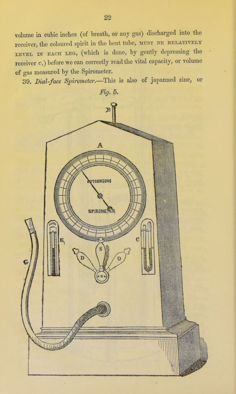 volume in cubic inches (of breath, or any gas) discharged into the receiver, the coloured spirit in the bent tube, must be belatively LEVEi, IN EACH LEG, (which is donc, by gently depressing the receiver c,) before we can correctly read the vital capacity, or volume of gas measm-ed by the Spirometer. 39. Dial-face Spirometer.—This is also of japanned zinc, or Fi^. 5.