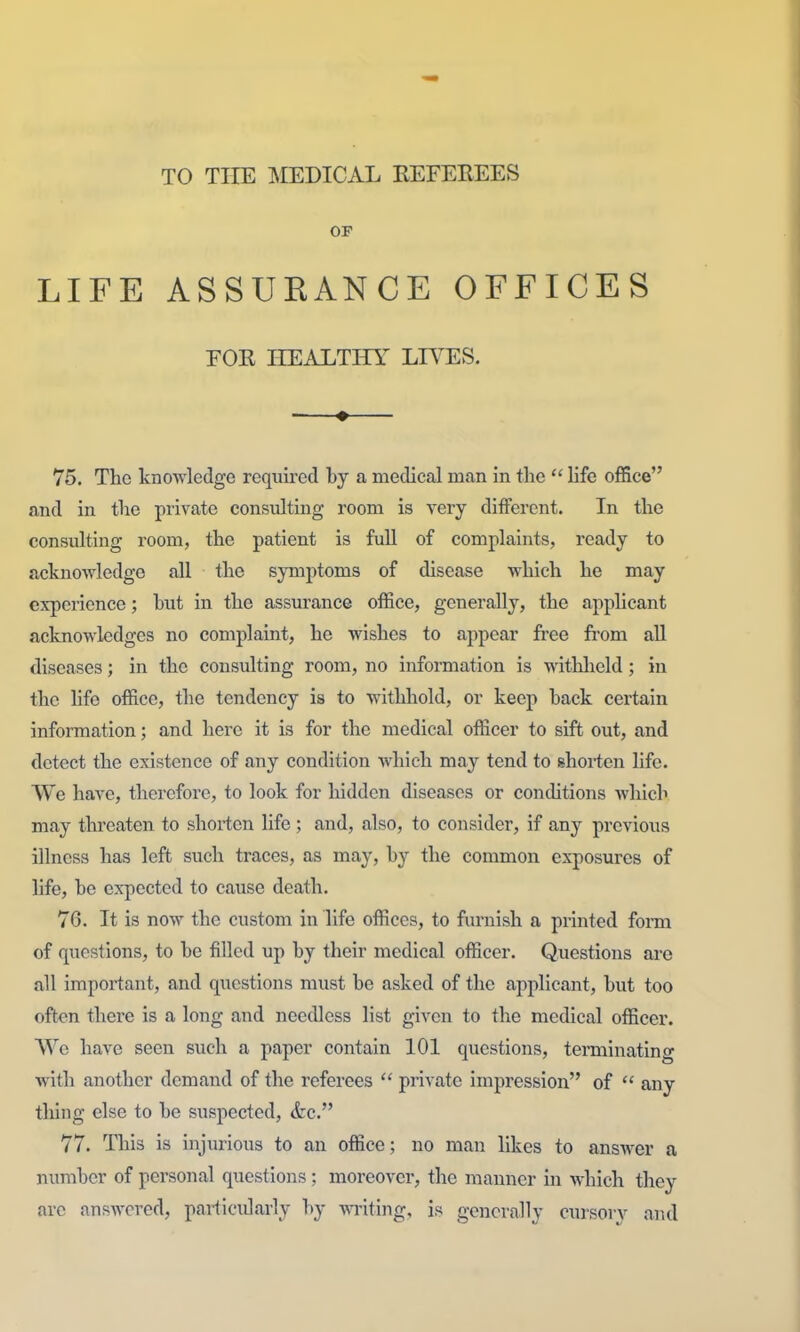 TO TITE :MEDICAL REFEREES OP LIFE ASSUEANCE OFFICES EOR IIEAETHY LIVES. 75. The knowledge required by a medical man in the  life office and in the private consulting room is very different. In the consulting room, the patient is full of complaints, ready to acknoAvledge all the symptoms of disease which he may experience; but in the assurance office, generally, the apphcant acknowledges no complaint, he wishes to appear free from all diseases; in the consulting room, no information is withlield; in the life office, the tendency is to withhold, or keep back certain information; and here it is for the medical officer to sift out, and detect the existence of any condition which may tend to shorten life. We have, therefore, to look for hidden diseases or conditions which may threaten to shorten life ; and, also, to consider, if any previous illness has left such traces, as may, by the common exposures of life, be expected to cause death. 76. It is now the custom in life offices, to furnish a printed form of questions, to be filled up by their medical officer. Questions are all important, and questions must be asked of the applicant, but too often there is a long and needless list given to the medical officer. VVe have seen such a paper contain 101 questions, terminating with another demand of the referees  private impression of  any thing else to be suspected, &c. 77. This is injurious to an office; no man likes to answer a number of personal questions; moreover, the manner in which they are answered, particularly by -vvTiting, is generally cursory and