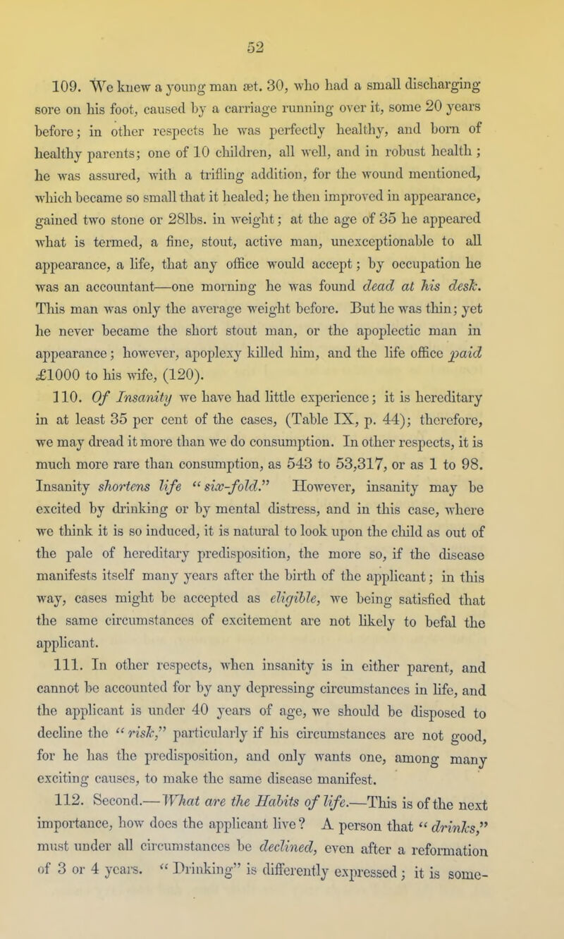 109. We knew a young man set. 30, who had a small discharging sore on his foot, caused by a carriage running over it, some 20 years before; in other respects he was perfectly healthy, and born of healthy parents; one of 10 children, all well, and in robust health ; he was assured, with a trifling addition, for the wound mentioned, which became so small that it healed; he then improved in appearance, gained two stone or 281bs. in weight; at the age of 35 he appeared what is termed, a fine, stout, active man, unexceptionable to all appearance, a hfe, that any office would accept; by occupation he was an accountant—one morning he was found dead at his desk. This man was only the average weight before. But he was thin; yet he never became the short stout man, or the apoplectic man in appearance; however, apoplexy killed him, and the life office paicZ £1000 to his wife, (120). 110. Of Insanity we have had little experience; it is hereditary in at least 35 per cent of the cases, (Table IX, p. 44); therefore, we may dread it more than we do consumption. In other respects, it is much more rare than consumption, as 543 to 53,317, or as 1 to 98. Insanity s7iortens life six-fold. HoAvever, insanity may be excited by drinking or by mental distress, and in this case, where we think it is so induced, it is natm-al to look upon the child as out of the pale of hereditary predisposition, the more so, if the disease manifests itself many years after the birth of the applicant; in this way, cases might be accepted as eligible, we being satisfied that the same circumstances of excitement are not likely to befal the appHcant. 111. In other respects, when insanity is in either parent, and cannot be accounted for by any depressing circumstances in life, and the applicant is under 40 years of age, we shoidd be disposed to decline the  risJc, particularly if his circumstances are not good, for he has the predisposition, and only wants one, among many exciting causes, to make the same disease manifest. 112. Second.— What are the Habits of life.—This is of the next importance, how does the applicant live? A person that drinks must under all circumstances be declined, even after a refomiation of 3 or 4 years.  Drinking is differently expressed ; it is some-