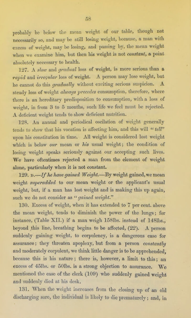 probably be below tlic meaTi weigbt of our table, tliougb not necessarily so, and may be still losbg weigbt, because, a man with excess of weigbt, may be losing, and passing by, tbe mean weigbt when Ave examine bim, but tben his weigbt is not constant, a point absolutely necessary to bealtb. 127. A slow and gradual loss of weigbt, is more serious than a rapid and irregular loss of weigbt. A person may lose weigbt, but he cannot do this gradiudly without exciting serious suspicion. A steady loss of weigbt always precedes consumption, tlierefore, w^here there is an hereditary predisposition to consumption, with a loss of weight, in from 3 to 5 months, such Ufe we feel must be rejected. A deficient weight tends to show deficient nutrition. 128. An annual and periodical oscilation of weigbt generally tends to show that his vocation is affecting him, and this Mill  tell upon his constitution in time. All weight is considered lost weight which is below our mean or Ms usual weight; the condition of losing weight speaks seriously against our accepting such lives. We have oftentimes rejected a man from the element of weight alone, paiticularly when it is not constant. 129. D.—If lie have gained Weight.—By weight gained, we mean weight superadded to oiu- mean weight or tbe applicant's iisual weight, but, if a man has lost weight and is making tlais up again, such we do not consider as '^gained weight. 130. Excess of weight, when it has extended to 7 per cent, above the mean weight, tends to diminish the power of the lung-s; for instance, (Table XII.) if a man weigh 1581bs. instead of 1481bs., beyond this line, breathing begins to be affected, (22). A person suddenly gaining weight, to corpulency, is a dangerous case for assurance; they threaten apoplexy, but from a person constantly and moderately corpulent, we think little danger is to be apprehended, because this is his nature; there is, however, a limit to this; an excess of 451bs. or 501bs. is a strong objection to assurance. We mentioned tbe case of the clerk (109) who suddenly gained weight and suddenly died at his desk. 131. V^ien the weight increases from the closing up of an old discharging sore, the individual is likely to die prematurely; and, in