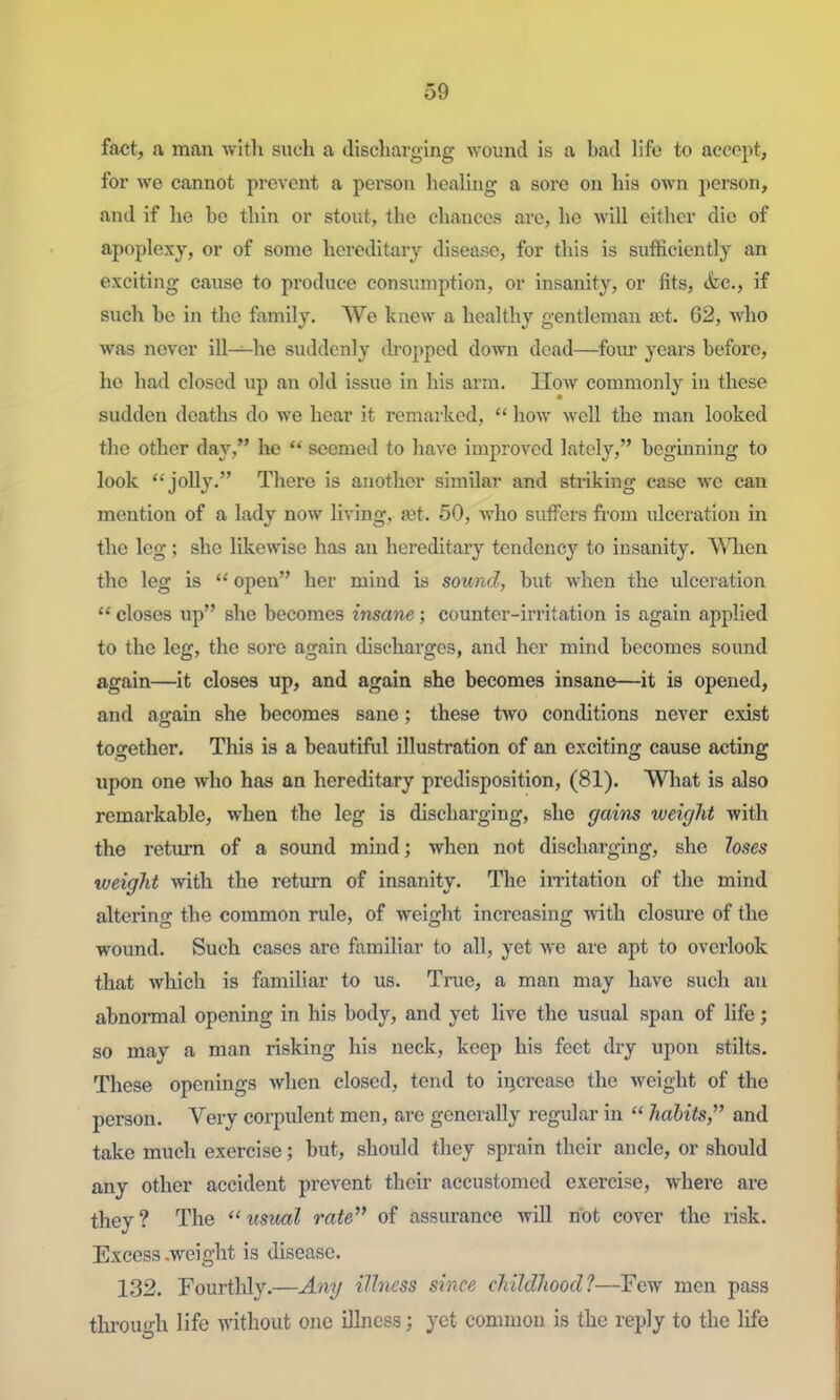 fact, a man with such a discliarging wound is a bad life to accept, for we cannot prevent a person healing a sore on his own person, and if he be tliin or stout, the chances are, ho will either die of apoplexy, or of some hereditary disease, for this is sufficiently an exciting cause to produce consumption, or insanity, or fits, &c., if such be in the family. We knew a healthy gentleman a;t. 62, who was never ill—he suddenly ilroppcd down dead—foiu years before, he had closed up an old issue in his arm. How commonly in these sudden deaths do we hear it remarked,  how well the man looked the other day, he  seemed to have improved lately, beginning to look jolly. There is another similar and striking case we can mention of a lady now living, ajt. 50, who sutfers from ulceration in the leg; she likewise has an hereditary tendency to insanity. AMien the leg is  open her mind is sound, but when the ulceration  closes up she becomes insane; counter-irritation is again apphed to the leg, the sore again discharges, and her mind becomes sound again—it closes up, and again she becomes insane—it is opened, and ao-ain she becomes sane; these two conditions never exist together. This is a beautiful illustration of an exciting cause acting upon one who has an hereditary predisposition, (81). What is also remarkable, when the leg is discharging, she gains weight with the return of a sound mind; when not discharging, she loses weight with the return of insanity. The irritation of the mind altering the common rule, of weight increasing with closure of the wound. Such cases are familiar to all, yet we are apt to overlook that which is familiar to us. True, a man may have such an abnormal opening in his body, and yet live the usual span of hfe; so may a man risking his neck, keep his feet dry upon stilts. These openings when closed, tend to iijcrease the weight of the person. Very corpulent men, are generally regular in  habits, and take much exercise; but, should they sprain their ancle, or should any other accident prevent their accustomed exercise, where are they? The  usvM rate of assurance wUl not cover the risk. Excess .weight is disease. 132. Fourthly.—Any ilhiess since childhood?—Few men pass tlirough life without one illness; yet common is the reply to the hfe