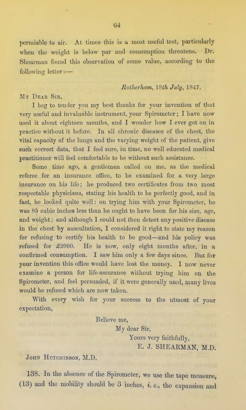 perniiable to air. At times this is a most useful test, particularly wheu the weight is below par and consumption threatens. Dr. Shearman found this observation of some value, according to the following letter:— Rotherham, ISth July, 1847. My Dear Sir, I beg to tender you my best thanks for your invention of that very useful and invaluable instrument, your Spirometer; I have now used it about eighteen niontbs, and I wonder how I ever got on in practice without it before. In all chronic diseases of the chest, the vital capacity of the lungs and the varying weight of the patient, give such correct data, that I feel sure, in time, no well educated medical practitioner will feel comfortable to be without such assistance. Some time ago, a gentleman called on me, as the medical referee for an insurance oflBce, to be examined for a very large insurance on his life; he produced two certificates from two most respectable physicians, stating his health to be perfectly good, and in fact, he looked quite well: on trying him with your Spu'ometer, he was 85 cubic inches less than he ought to have been for his size, age, and weight; and although 1 could not then detect any positive disease in the chest by auscultation, I considered it right to state my reason for refusing to certify his health to be good—and his policy was refused for ,£2000. He is now, only eight months after, in a confirmed consumption. I saw him only a few days since. But for your invention this ofl&ce would have lost the money. I now never examine a person for life-assurance without trying him on the Spu-ometer, and feel persuaded, if it were generally used, many lives would be refused which are now taken. With every wish for your success to the utmost of your expectation, Believe me. My dear Sir, Yours very faithfully, E. J. SHEARMAN, M.D. John Hutchinson, M.D, 138. In the absence of the Spirometer, we use the tape measure, (13) and the mobDity should be 3 inches, i. e., the expansion and