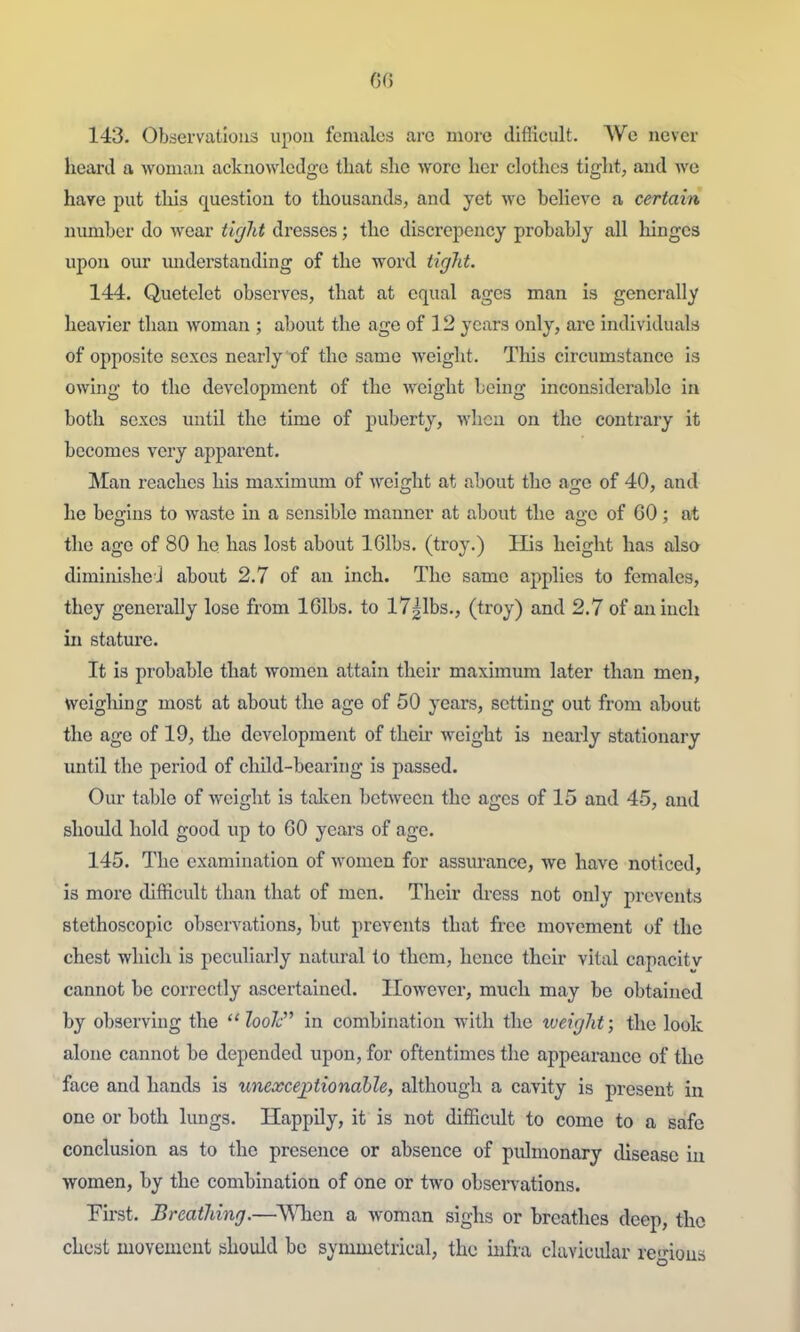 GO 143. Observations upon females arc more difficult. We never heard a Avomaii acknowledge tliat slie wore her clothes tight, and Ave have put this question to thousands, and yet wo believe a certain number do wear tigJit dresses; the discrepency probably all hinges upon our understanding of the word tigJit. 144. Quetelct observes, that at equal ages man is generally heavier than woman ; about the age of 12 years only, are individuals of opposite sexes nearly of the same welglit. This circumstance is owing to the development of the weight being inconsiderable in both sexes until the time of puberty, when on the contrary it becomes very apparent. Man reaches his maximum of weight at about the age of 40, and he begins to waste in a sensible manner at about the age of 60; at the age of 80 he has lost about IGlbs. (troy.) His height has also diminishe J about 2.7 of an inch. The same applies to females, they generally lose from IGlbs. to ITglbs., (troy) and 2.7 of an inch in statm-e. It is probable that women attain their maximum later than men, wcigliing most at about the age of 50 years, setting out from about the age of 19, the development of their weight is nearly stationary until the period of child-bearing is passed. Our table of weight is taken between the ages of 15 and 45, and should hold good up to 60 years of age. 145. The examination of women for assurance, we have noticed, is more difficult than that of men. Their di-ess not only prevents stethoscopic observations, but prevents that free movement of the chest which is peculiarly natural to them, hence their vital capacity cannot be correctly ascertained. However, much may be obtained by observing the looJc in combination with the xveight; the look alone cannot be depended upon, for oftentimes the appearance of the face and hands is unexceptionable, although a cavity is present in one or both lungs. Happily, it is not difficult to come to a safe conclusion as to the presence or absence of pidmonary disease iu women, by the combination of one or two obsei-vations. Eirst. BreatMng.—^When a woman sighs or breathes deep, tho chest movement should be symmetrical, the infra clavicular rcnous