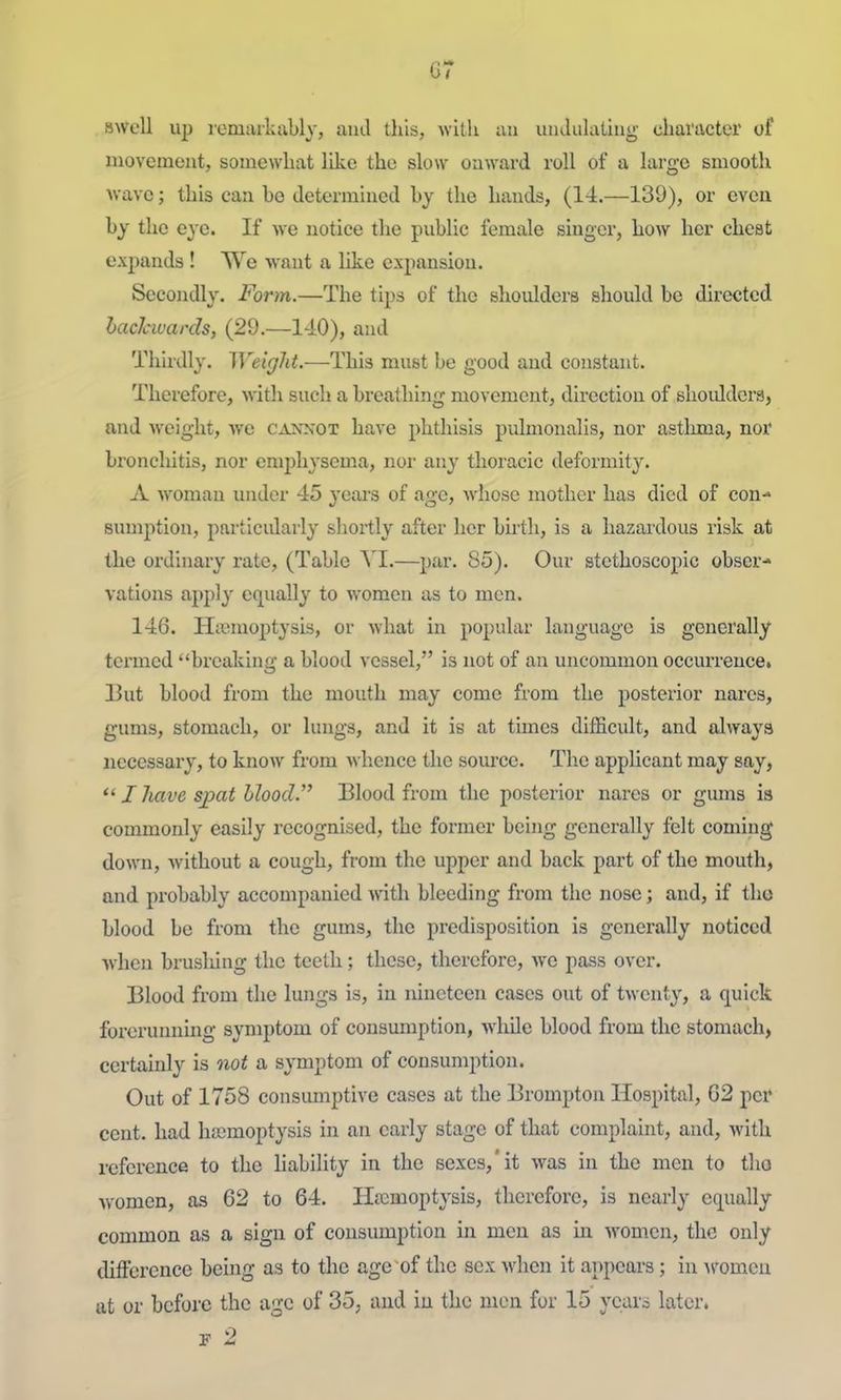 swell up remarkably, and this, with an iindiilaling character of uiovement, somewhat like the slow onward roll of a large smooth wave; this can he determined by the hands, (14.—139), or even by the eye. If we notice the public female singer, how her chest expands ! We want a like expansion. Secondly. Form.—The tips of the shoulders should be directed hachwards, (29.—140), and Thirdly. Weight.—This must be good and constant. Therefore, with such a breathing movement, direction of shoulders, and weight, we caknot have phthisis pulmonalis, nor astluna, nor bronchitis, nor emphysema, nor any thoracic deformity. A woman under 45 years of age, whose mother has died of con- sumption, particidarly shoz-tly after her birth, is a hazardous risk at the ordinary rate, (Table YI.—par. 85). Our stethoscopic obser- vations Jipply equally to women as to men. 146. Haemoptysis, or what in popular language is generally termed breaking a blood vessel, is not of an uncommon occurrence. 13ut blood from the mouth may come from the posterior narcs, gums, stomach, or lungs, and it is at times difficult, and always necessary, to know from whence the source. The applicant may say, I Jiave spat blood. Blood from the posterior nares or gums is commonly easily recognised, the former being generally felt coming down, without a cough, from the upper and back part of the mouth, and probably accompanied with bleeding from the nose; and, if the blood be from the gums, the predisposition is generally noticed when brusliing the teeth; these, therefore, we pass over. Blood from the lungs is, in nineteen cases out of twenty, a quick forerunning symptom of consumption, while blood from the stomach, certainly is not a symptom of consumption. Out of 1758 consiunptive cases at the Brompton Hospital, G2 per cent, had hajmoptysis in an early stage of that complaint, and, with reference to the liability in the sexes,'it was in the men to tho women, as 62 to 64. Hemoptysis, therefore, is nearly equally common as a sign of consumption in men as in women, the only difference being as to the age of the sex Avhen it appears; in ^romell ttt or before the age of 35, and iu the men for 15 yciwi later.