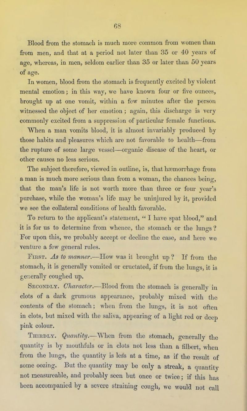 Blood fi-om the stomacb is much more common fi-om women than from men, and that at a period not later than 35 or 40 years of age, whereas, in men, seldom earlier than 35 or later than 50 jears of age. In women, blood from the stomach is frequently excited by violent mental emotion; in this way, we have known four or five ounces, brought up at one vomit, within a few minutes after the person witnessed the object of her emotion; again, this discharge is very commonly excited from a suppression of particular female functions. Wlien a man vomits blood, it is almost invariably produc(?d by those habits and pleasures which are not favorable to health—from the rupture of some large vessel—organic disease of the heart, or other causes no less serious. The subject therefore, viewed in outline, is, that haemorrhage from a man is much more serious than from a woman, the chances being, that the man's life is not worth more than three or foiu year's purchase, while the woman's life may be uninjured by it, provided we see the collateral conditions of health favorable. To return to the applicant's statement,  I have spat blood, and it is for us to determine from whence, the stomach or the lungs ? For upon tliis, we probably accept or decline the case, and here wc ventiu'e a few general rules. First. As to manner.—How was it brought up ? If from the stomach, it is generally vomited or eiiictated, if from the lungs, it is geiierally coughed up. Secondly. Character.—Blood from the stomach is generally in clots of a dark grumous appearance, probably mixed with the contents of the stomach; when from the lungs, it is not often in clots, but mixed with the saliva, appearing of a light red or deep pink colour. Thiudly. Quantity.—\Mien from the stomach, generally the quantity is by mouthfuls or in clots not less than a filbert, when from the lungs, the quantity is le^s at a time, as if the result of some oozing. But the quantity may be only a streak, a quantity not measureable, and probably seen but once or twice; if this has been accompanied by a severe straining cough, we would not call