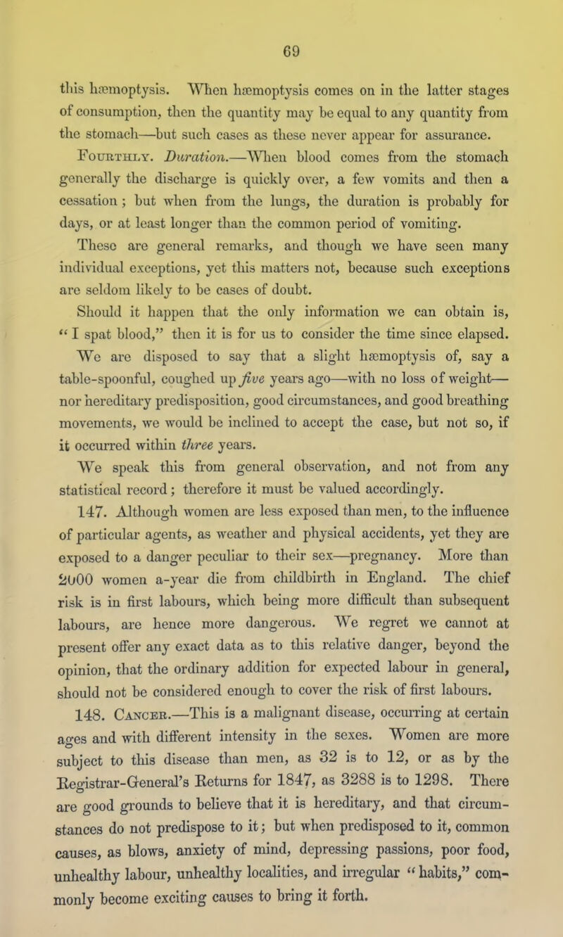 this hremoptysis. When haemoptysis comes on in the latter stages of consumption, then the quantity may be equal to any quantity from the stomach—^but such cases as these never appear for assm-anee. Fourthly. Duration.—ASTlien blood comes from the stomach generally the discharge is quickly over, a few vomits and then a cessation; but when from the lungs, the duration is probably for days, or at least longer than the common period of vomiting. These are general remarks, and though we have seen many individual exceptions, yet this matters not, because such exceptions are seldom likely to be cases of doubt. Shoidd it happen that the only information we can obtain is,  I spat blood, then it is for us to consider the time since elapsed. We are disposed to say that a slight haemoptysis of, say a table-spoonful, coughed ui^Jive years ago—with no loss of weight— nor hereditary predisposition, good circumstances, and good breathing movements, we would be inclined to accept the case, but not so, if it occurred within three years. We speak this from general observation, and not from any statistical record; therefore it must be valued accordingly. 147. Although women are less exposed than men, to the influence of particular agents, as weather and physical accidents, yet they are exposed to a danger peculiar to their sex—pregnancy. More than 2000 women a-year die from childbirth in England. The chief risk is in first labours, which being more difficult than subsequent labours, are hence more dangerous. We regret we cannot at present offer any exact data as to this relative danger, beyond the opinion, that the ordinary addition for expected labour in general, should not be considered enough to cover the risk of first labours. 148. Cancer.—This is a malignant disease, occm-ring at certain ao-es and with different intensity in the sexes. Women are more subject to this disease than men, as 32 is to 12, or as by the Begistrar-General's Eeturns for 1847, as 3288 is to 1298. There are good grounds to believe that it is hereditary, and that circum- stances do not predispose to it; but when predisposed to it, common causes, as blows, anxiety of mind, depressing passions, poor food, unhealthy labour, unhealthy localities, and irregular  habits, com- monly become exciting causes to bring it forth.