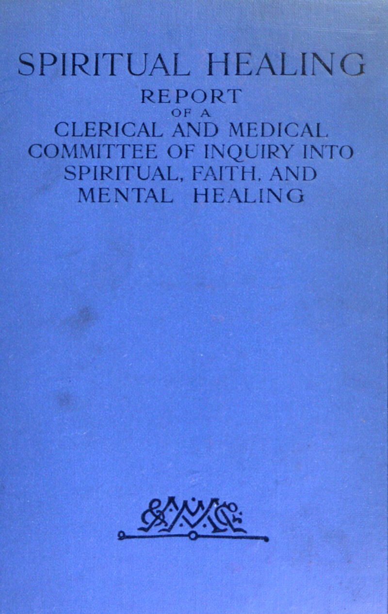 SPIRITUAL HEALING REPORT OF A CLERICAL AND MEDICAL COMMITTEE OF INQUIRY INTO SPIRITUAL, FAITH, AND MENTAL HEALING