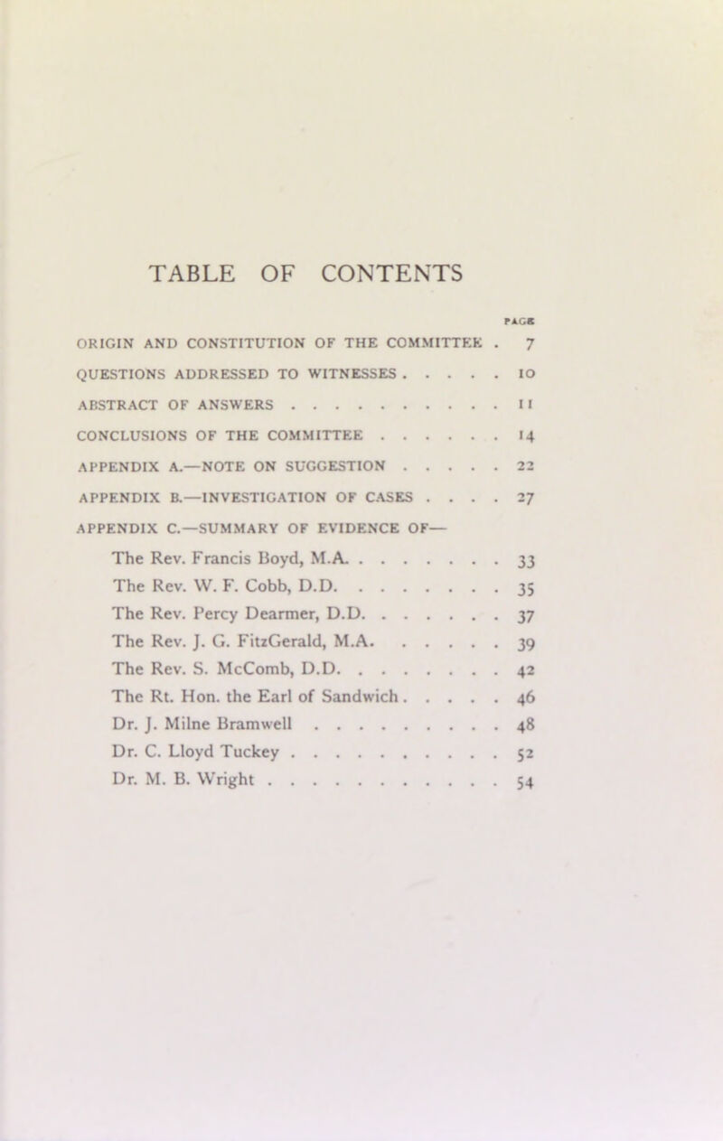 TABLE OF CONTENTS PACK ORIGIN AND CONSTITUTION OF THE COMMITTEE . 7 QUESTIONS ADDRESSED TO WITNESSES IO ABSTRACT OF ANSWERS II CONCLUSIONS OF THE COMMITTEE 14 APPENDIX A.—NOTE ON SUGGESTION 22 APPENDIX B.—INVESTIGATION OF CASES .... 27 APPENDIX C.—SUMMARY OF EVIDENCE OF— The Rev. Francis Boyd, M.A. 33 The Rev. W. F. Cobb, D.D 35 The Rev. Percy Dearmer, D.D 37 The Rev. J. G. FitzGerald, M.A 39 The Rev. S. McComb, D.D 42 The Rt. Hon. the Earl of Sandwich 46 Dr. J. Milne Bramwell 48 Dr. C. Lloyd Tuckey 52 Dr. M. B. Wright 54