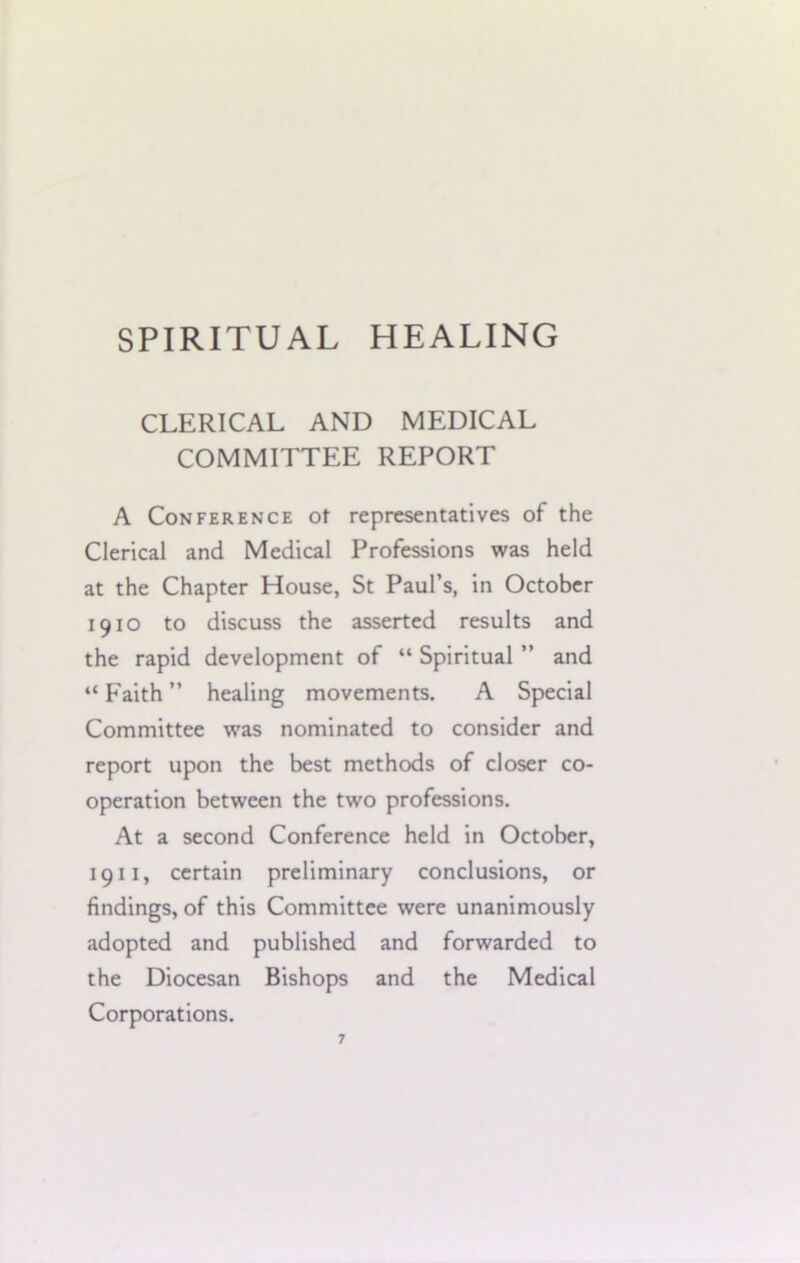 CLERICAL AND MEDICAL COMMITTEE REPORT A Conference of representatives of the Clerical and Medical Professions was held at the Chapter House, St Paul’s, in October 1910 to discuss the asserted results and the rapid development of “ Spiritual ” and “ Faith ” healing movements. A Special Committee was nominated to consider and report upon the best methods of closer co- operation between the two professions. At a second Conference held in October, 1911, certain preliminary conclusions, or findings, of this Committee were unanimously adopted and published and forwarded to the Diocesan Bishops and the Medical Corporations.