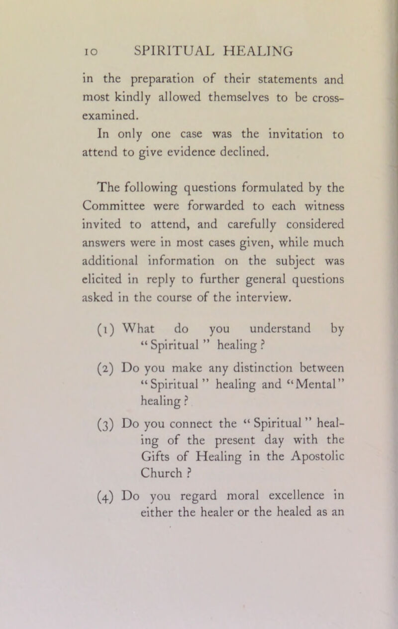 in the preparation of their statements and most kindly allowed themselves to be cross- examined. In only one case was the invitation to attend to give evidence declined. The following questions formulated by the Committee were forwarded to each witness invited to attend, and carefully considered answers were in most cases given, while much additional information on the subject was elicited in reply to further general questions asked in the course of the interview. (1) What do you understand by “Spiritual” healing? (2) Do you make any distinction between “Spiritual” healing and “Mental” healing ? (3) Do you connect the “ Spiritual ” heal- ing of the present day with the Gifts of Healing in the Apostolic Church ? (4) Do you regard moral excellence in either the healer or the healed as an