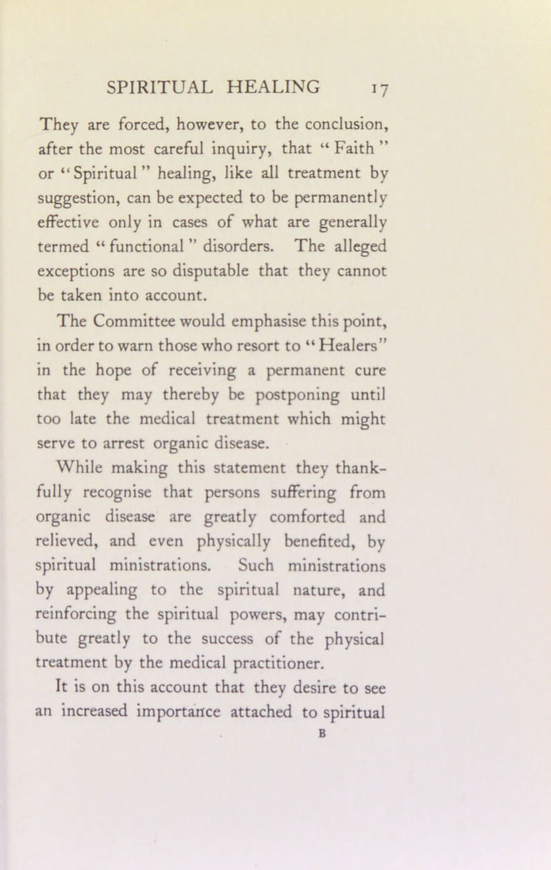 *7 They are forced, however, to the conclusion, after the most careful inquiry, that “ Faith ” or “Spiritual” healing, like all treatment by suggestion, can be expected to be permanently effective only in cases of what are generally termed “ functional ” disorders. The alleged exceptions are so disputable that they cannot be taken into account. The Committee would emphasise this point, in order to warn those who resort to “ Healers” in the hope of receiving a permanent cure that they may thereby be postponing until too late the medical treatment which might serve to arrest organic disease. While making this statement they thank- fully recognise that persons suffering from organic disease are greatly comforted and relieved, and even physically benefited, by spiritual ministrations. Such ministrations by appealing to the spiritual nature, and reinforcing the spiritual powers, may contri- bute greatly to the success of the physical treatment by the medical practitioner. It is on this account that they desire to see an increased importance attached to spiritual B