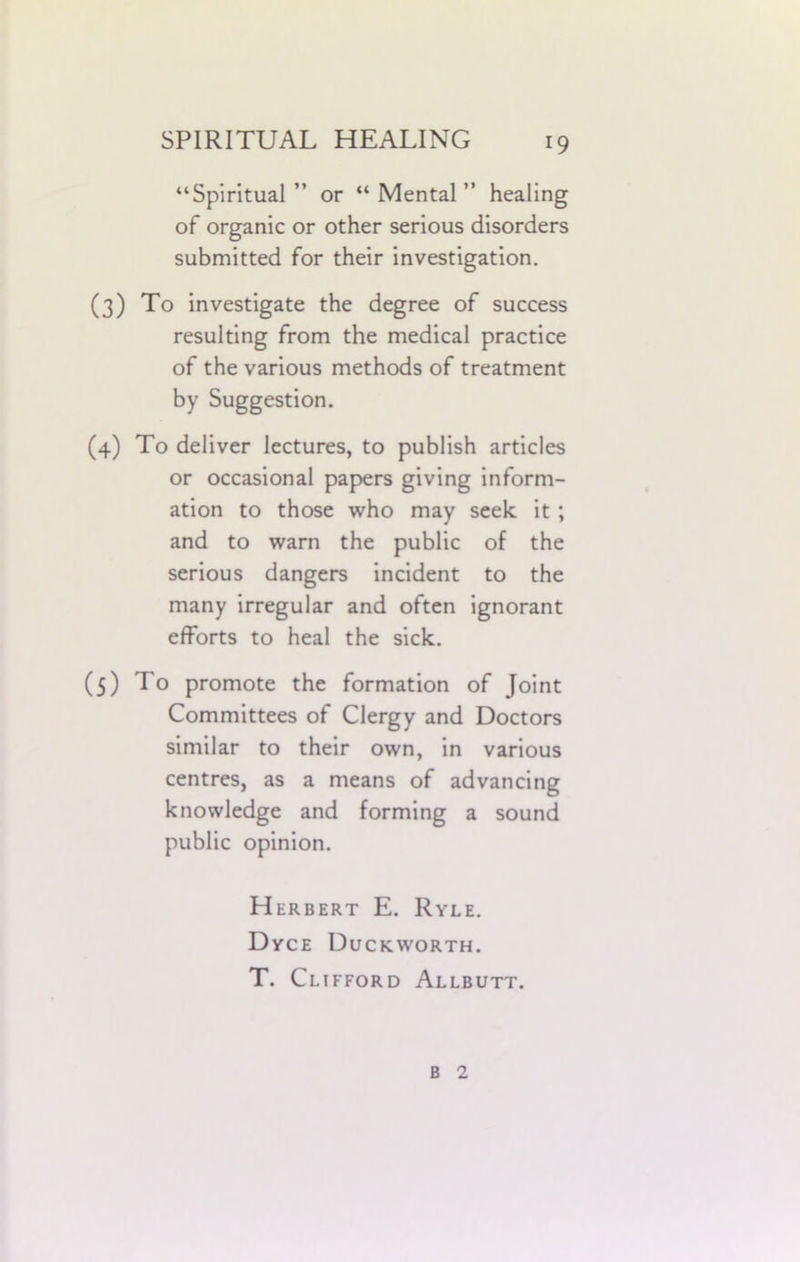 “Spiritual ” or “ Mental ” healing of organic or other serious disorders submitted for their investigation. (3) To investigate the degree of success resulting from the medical practice of the various methods of treatment by Suggestion. (4) To deliver lectures, to publish articles or occasional papers giving inform- ation to those who may seek it ; and to warn the public of the serious dangers incident to the many irregular and often ignorant efforts to heal the sick. (5) To promote the formation of Joint Committees of Clergy and Doctors similar to their own, in various centres, as a means of advancing knowledge and forming a sound public opinion. Herbert E. Ryle. Dyce Duckworth. T. Clifford Allbutt. B 2