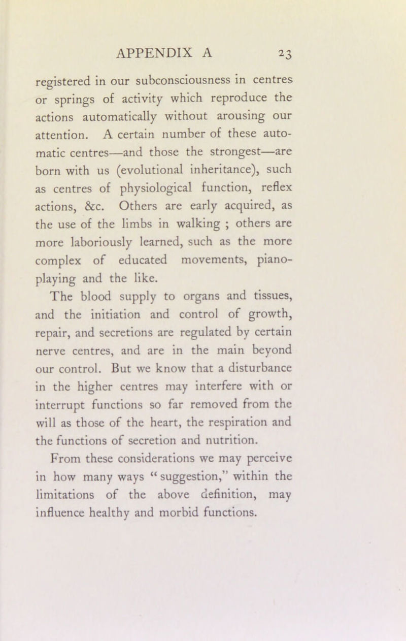 registered in our subconsciousness in centres or springs of activity which reproduce the actions automatically without arousing our attention. A certain number of these auto- matic centres—and those the strongest—are born with us (evolutional inheritance), such as centres of physiological function, reflex actions, &c. Others are early acquired, as the use of the limbs in walking ; others are more laboriously learned, such as the more complex of educated movements, piano- playing and the like. The blood supply to organs and tissues, and the initiation and control of growth, repair, and secretions are regulated by certain nerve centres, and are in the main beyond our control. But we know that a disturbance in the higher centres may interfere with or interrupt functions so far removed from the will as those of the heart, the respiration and the functions of secretion and nutrition. From these considerations we may perceive in how many ways “ suggestion,” within the limitations of the above definition, may influence healthy and morbid functions.