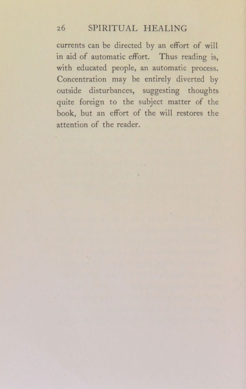 currents can be directed by an effort of will in aid of automatic effort. Thus reading is, with educated people, an automatic process. Concentration may be entirely diverted by outside disturbances, suggesting thoughts quite foreign to the subject matter of the book, but an effort of the will restores the attention of the reader.