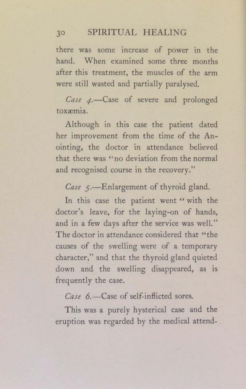 there was some increase of power in the hand. When examined some three months after this treatment, the muscles of the arm were still wasted and partially paralysed. Case 4.—Case of severe and prolonged toxaemia. Although in this case the patient dated her improvement from the time of the An- ointing, the doctor in attendance believed that there was “no deviation from the normal and recognised course in the recovery.” Case 5.—Enlargement of thyroid gland. In this case the patient went “ with the doctor’s leave, for the laying-on of hands, and in a few days after the service was well.” The doctor in attendance considered that “the causes of the swelling were of a temporary character,” and that the thyroid gland quieted down and the swelling disappeared, as is frequently the case. Case 6.—Case of self-inflicted sores. This was a purely hysterical case and the eruption was regarded by the medical attend-