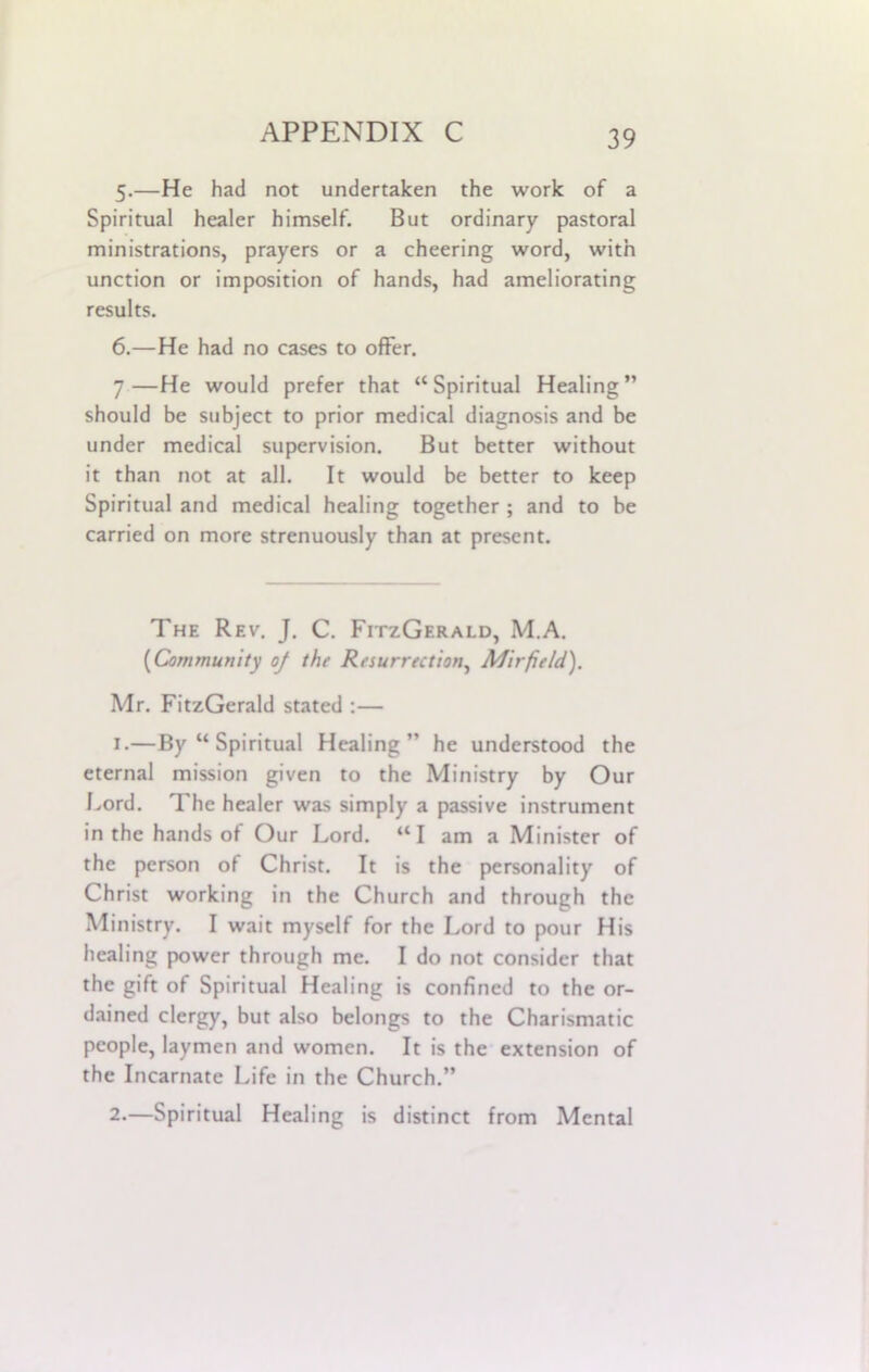 5. —He had not undertaken the work of a Spiritual healer himself. But ordinary pastoral ministrations, prayers or a cheering word, with unction or imposition of hands, had ameliorating results. 6. —He had no cases to offer. 7—He would prefer that “Spiritual Healing” should be subject to prior medical diagnosis and be under medical supervision. But better without it than not at all. It would be better to keep Spiritual and medical healing together ; and to be carried on more strenuously than at present. The Rev. J. C. FitzGerald, M.A. (Community oj the Resurrection, Mir field). Mr. FitzGerald stated :— 1. —By “ Spiritual Healing” he understood the eternal mission given to the Ministry by Our Lord. The healer was simply a passive instrument in the hands of Our Lord. “I am a Minister of the person of Christ. It is the personality of Christ working in the Church and through the Ministry. I wait myself for the Lord to pour His healing power through me. I do not consider that the gift of Spiritual Healing is confined to the or- dained clergy, but also belongs to the Charismatic people, laymen and women. It is the extension of the Incarnate Life in the Church.” 2. —Spiritual Healing is distinct from Mental