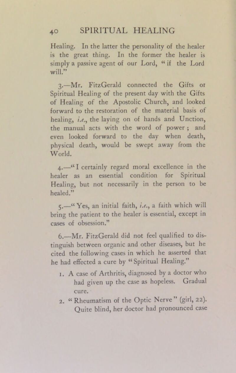 Healing. In the latter the personality of the healer is the great thing. In the former the healer is simply a passive agent of our Lord, “ if the Lord will.” 3. —Mr. FitzGerald connected the Gifts or Spiritual Healing of the present day with the Gifts of Healing of the Apostolic Church, and looked forward to the restoration of the material basis of healing, the laying on of hands and Unction, the manual acts with the word of power ; and even looked forward to the day when death, physical death, would be swept away from the World. 4. —“I certainly regard moral excellence in the healer as an essential condition for Spiritual Healinc, but not necessarily in the person to be healed.” 5. —“Yes, an initial faith, i.e.y a faith which will bring the patient to the healer is essential, except in cases of obsession.” 6. —Mr. FitzGerald did not feel qualified to dis- tinguish between organic and other diseases, but he cited the following cases in which he asserted that he had effected a cure by “Spiritual Healing.” 1. A case of Arthritis, diagnosed by a doctor who had given up the case as hopeless. Gradual cure. 2. “ Rheumatism of the Optic Nerve” (girl, 22). Quite blind, her doctor had pronounced case