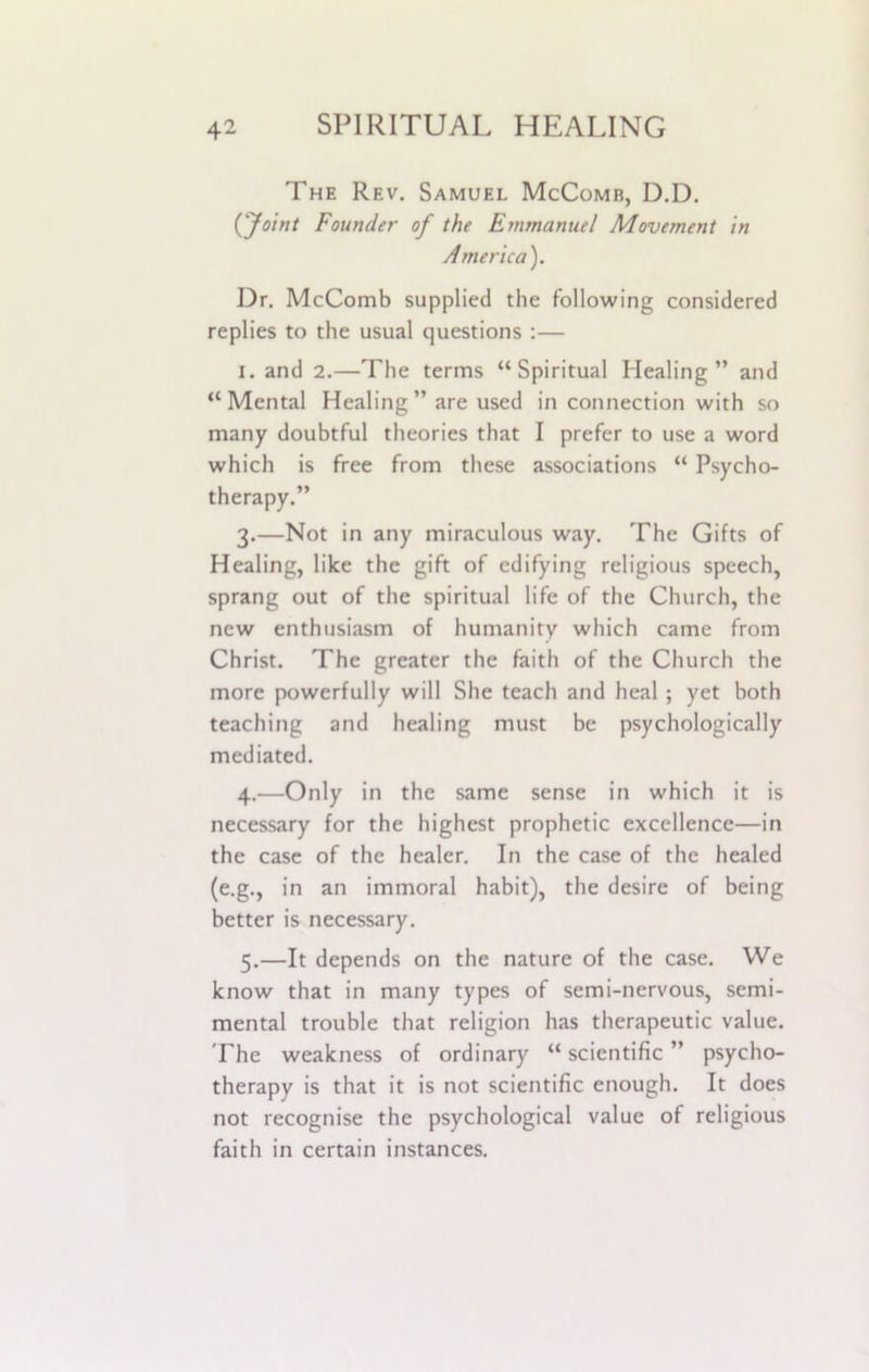 The Rev. Samuel McComb, D.D. (Joint Founder of the Emmanuel Movement in America). Dr. McComb supplied the following considered replies to the usual questions :— i. and 2.—The terms “Spiritual Healing” and “Mental Healing” are used in connection with so many doubtful theories that I prefer to use a word which is free from these associations “ Psycho- therapy.” 3. —Not in any miraculous way. The Gifts of Healing, like the gift of edifying religious speech, sprang out of the spiritual life of the Church, the new enthusiasm of humanity which came from Christ. The greater the faith of the Church the more powerfully will She teach and heal ; yet both teaching and healing must be psychologically mediated. 4. —Only in the same sense in which it is necessary for the highest prophetic excellence—in the case of the healer. In the case of the healed (e.g., in an immoral habit), the desire of being better is necessary. 5. —It depends on the nature of the case. We know that in many types of semi-nervous, semi- mental trouble that religion has therapeutic value. The weakness of ordinary “scientific” psycho- therapy is that it is not scientific enough. It does not recognise the psychological value of religious faith in certain instances.