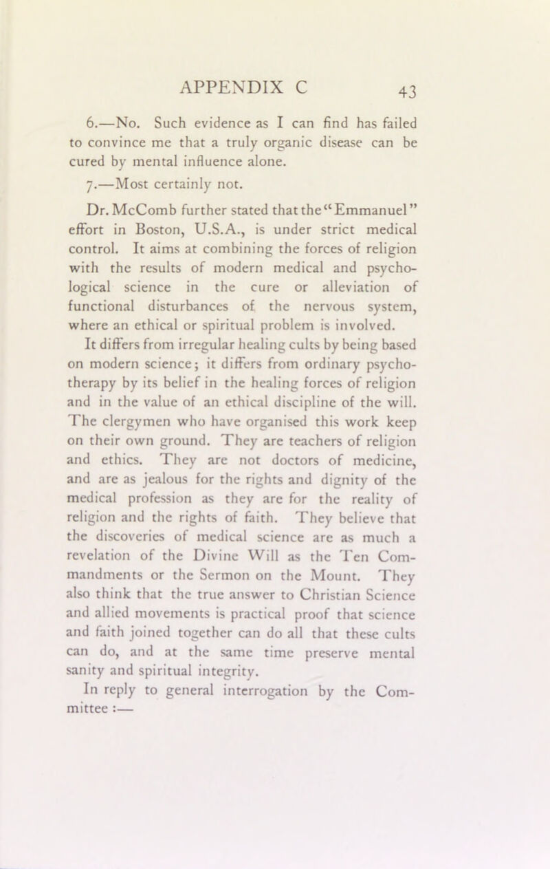 6. —No. Such evidence as I can find has failed to convince me that a truly organic disease can be cured by mental influence alone. 7. —Most certainly not. Dr. McComb further stated that the“Emmanuel” effort in Boston, U.S.A., is under strict medical control. It aims at combining the forces of religion with the results of modern medical and psycho- logical science in the cure or alleviation of functional disturbances of the nervous system, where an ethical or spiritual problem is involved. It differs from irregular healing cults by being based on modern science; it differs from ordinary psycho- therapy by its belief in the healing forces of religion and in the value of an ethical discipline of the will. The clergymen who have organised this work keep on their own ground. They are teachers of religion and ethics. They are not doctors of medicine, and are as jealous for the rights and dignity of the medical profession as they are for the reality of religion and the rights of faith. They believe that the discoveries of medical science are as much a revelation of the Divine Will as the Ten Com- mandments or the Sermon on the Mount. They also think that the true answer to Christian Science and allied movements is practical proof that science and faith joined together can do all that these cults can do, and at the same time preserve mental sanity and spiritual integrity. In reply to general interrogation by the Com- mittee :—