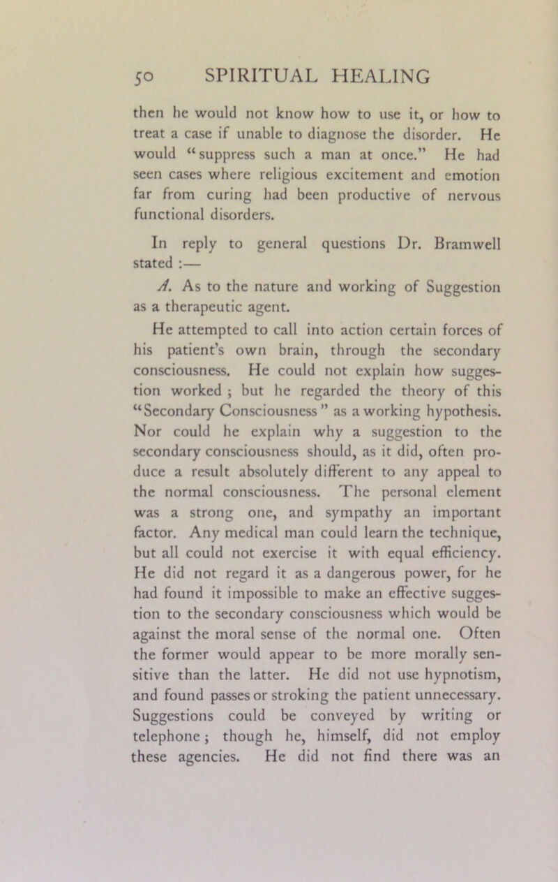 then he would not know how to use it, or how to treat a case if unable to diagnose the disorder. He would “suppress such a man at once.” He had seen cases where religious excitement and emotion far from curing had been productive of nervous functional disorders. In reply to general questions Dr. Bramwell stated :— A. As to the nature and working of Suggestion as a therapeutic agent. He attempted to call into action certain forces of his patient’s own brain, through the secondary consciousness. He could not explain how sugges- tion worked ; but he regarded the theory of this “Secondary Consciousness” as a working hypothesis. Nor could he explain why a suggestion to the secondary consciousness should, as it did, often pro- duce a result absolutely different to any appeal to the normal consciousness. The personal clement was a strong one, and sympathy an important factor. Any medical man could learn the technique, but all could not exercise it with equal efficiency. He did not regard it as a dangerous power, for he had found it impossible to make an effective sugges- tion to the secondary consciousness which would be against the moral sense of the normal one. Often the former would appear to be more morally sen- sitive than the latter. He did not use hypnotism, and found passes or stroking the patient unnecessary. Suggestions could be conveyed by writing or telephone; though he, himself, did not employ these agencies. He did not find there was an