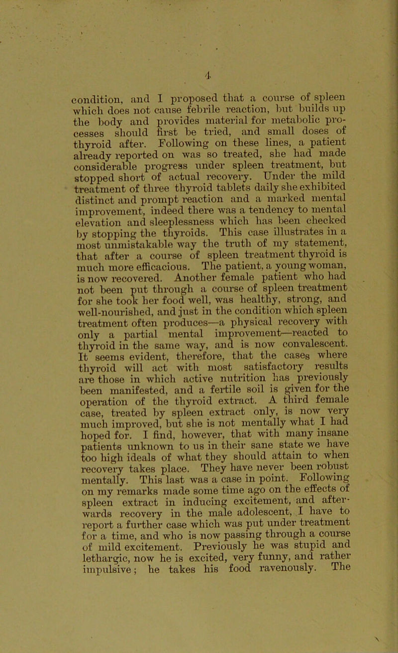 condition, and I proposed that a course of spleen which does not cause febrile reaction, but builds up the body and provides material for metabolic pro- cesses should first be tried, and small doses of thyroid after. Following on these lines, a patient already reported on was so treated, she had made considerable progress under spleen treatment, but stopped short of actual recovery. Under the mild treatment of three thyroid tablets daily she exhibited distinct and prompt reaction and a marked mental improvement, indeed there was a tendency to mental elevation and sleeplessness which has been cheeked by stopping the thyroids. This case illustrates in a most unmistakable way the truth of my statement, that after a course of spleen treatment thyroid is much more efficacious. The patient, a young woman, is now recovered. Another female patient who had not been put through a course of spleen treatment for she took her food well, was healthy, strong, and well-nourished, and just in the condition which spleen treatment often produces—a physical recovery with only a partial mental improvement—reacted to thyroid in the same way, and is now convalescent. It seems evident, therefore, that the cases where thyroid will act with most satisfactory results are those in which active nutrition has. previously been manifested, and a fertile soil is given for the operation of the thyroid extract. A third female case, treated by spleen extract only, is now very much improved, but she is not mentally what .1 had hoped for. I find, however, that with many insane patients unknown to us in their sane state we have too high ideals of what they should attain to when recovery takes place. They have never been robust mentally. This last was a case in point. Following on my remarks made some time ago on the effects of spleen extract in inducing excitement, and after- wards recovery in the male adolescent, I have to report a further case which was put under treatment for a time, and who is now passing through a course of mild excitement. Previously he was stupid and lethargic, now he is excited, very funny, and rather impulsive; he takes his food ravenously. The \