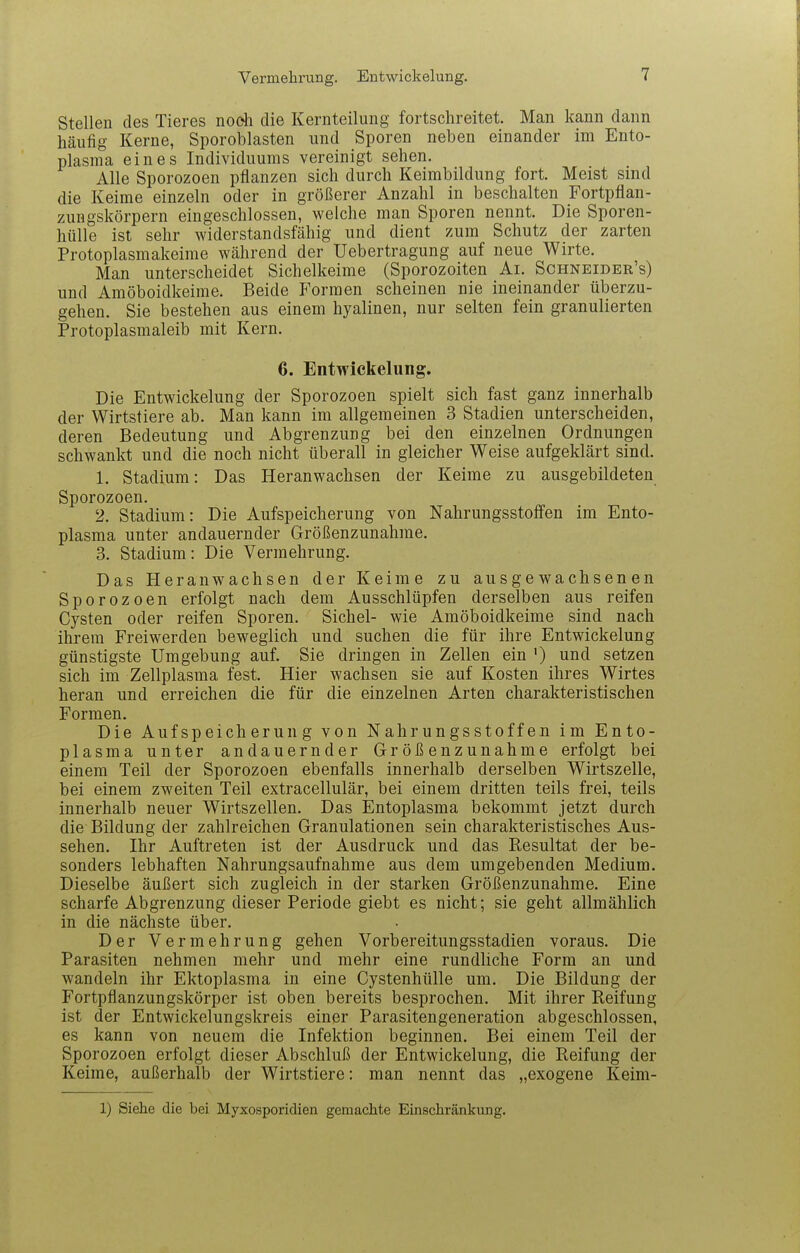 Vermehrung. Entwickelung. Stellen des Tieres nodi die Kernteilung fortschreitet. Man kann dann häufig Kerne, Sporoblasten und Sporen neben einander im Ento- plasma eines Individuums vereinigt sehen. Alle Sporozoen pflanzen sich durch Keimbildung fort. Meist sind die Keime einzeln oder in größerer Anzahl in beschälten Fortpflan- zungskörpern eingeschlossen, welche man Sporen nennt. Die Sporen- hülle ist sehr widerstandsfähig und dient zum Schutz der zarten Protoplasmakeime während der Uebertragung auf neue Wirte. Man unterscheidet Sichelkeime (Sporozoiten Ai. Sghneider's) und Amöboidkeime. Beide Formen scheinen nie ineinander überzu- gehen. Sie bestehen aus einem hyalinen, nur selten fein granulierten Protoplasmaleib mit Kern. 6. Entwickelung. Die Entwickelung der Sporozoen spielt sich fast ganz innerhalb der Wirtstiere ab. Man kann im allgemeinen 3 Stadien unterscheiden, deren Bedeutung und Abgrenzung bei den einzelnen Ordnungen schwankt und die noch nicht überall in gleicher Weise aufgeklärt sind. 1. Stadium: Das Heranwachsen der Keime zu ausgebildeten Sporozoen. 2. Stadium: Die Aufspeicherung von Nahrungsstoffen im Ento- plasma unter andauernder Größenzunahme. 3. Stadium: Die Vermehrung. Das Heranwachsen der Keime zu ausgewachsenen Sporozoen erfolgt nach dem Ausschlüpfen derselben aus reifen Cysten oder reifen Sporen. Sichel- wie Amöboidkeime sind nach ihrem Freiwerden beweglich und suchen die für ihre Entwickelung günstigste Umgebung auf. Sie dringen in Zellen ein ') und setzen sich im Zellplasma fest. Hier wachsen sie auf Kosten ihres Wirtes heran und erreichen die für die einzelnen Arten charakteristischen Formen. Die Aufspeicherung von Nahrungsstoffen im Ento- plasma unter andauernder Größenzunahme erfolgt bei einem Teil der Sporozoen ebenfalls innerhalb derselben Wirtszelle, bei einem zweiten Teil extracellulär, bei einem dritten teils frei, teils innerhalb neuer Wirtszellen. Das Entoplasma bekommt jetzt durch die Bildung der zahlreichen Granulationen sein charakteristisches Aus- sehen. Ihr Auftreten ist der Ausdruck und das Resultat der be- sonders lebhaften Nahrungsaufnahme aus dem umgebenden Medium. Dieselbe äußert sich zugleich in der starken Größenzunahme. Eine scharfe Abgrenzung dieser Periode giebt es nicht; sie geht allmählich in die nächste über. Der Vermehrung gehen Vorbereitungsstadien voraus. Die Parasiten nehmen mehr und mehr eine rundliche Form an und wandeln ihr Ektoplasma in eine Cystenhülle um. Die Bildung der Fortpflanzungskörper ist oben bereits besprochen. Mit ihrer Reifung ist der Entwickelungskreis einer Parasitengeneration abgeschlossen, es kann von neuem die Infektion beginnen. Bei einem Teil der Sporozoen erfolgt dieser Abschluß der Entwickelung, die Reifung der Keime, außerhalb der Wirtstiere: man nennt das „exogene Keim- 1) Siehe die bei Myxosporidien gemachte Einschränkung.