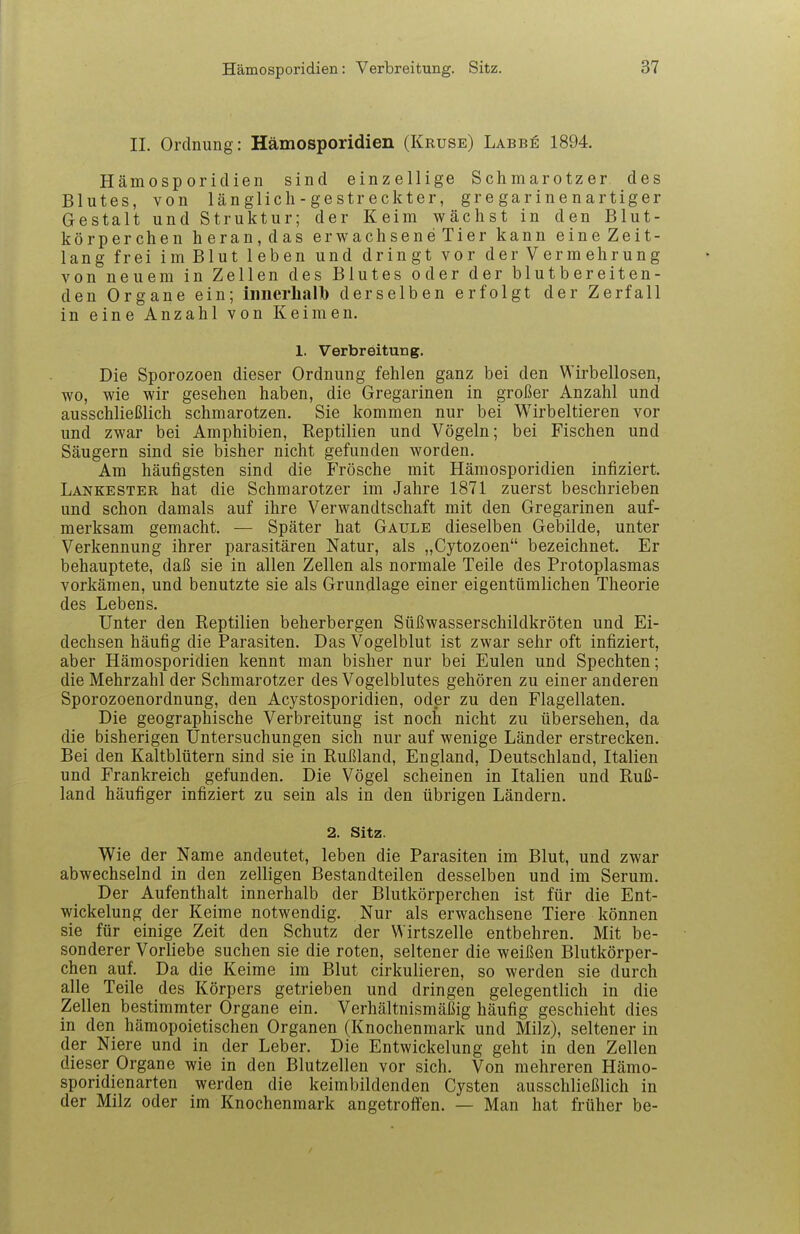 II. Ordnung: Hämosporidien (Kruse) Labbe 1894. Hämosporidien sind einzellige Schmarotzer des Blutes, von länglich -gestr eckter, gregarinenartiger Gestalt und Struktur; der Keim wächst in den Blut- körperchen heran,das erwachseneTier kann eine Zeit- lang frei im Blut leben und dringt vor der Vermehrung von neuem in Zellen des Blutes oder der blutbereiten- den Organe ein; iimerliallb derselben erfolgt der Zerfall in eine Anzahl von Keimen. 1. Verbreitung. Die Sporozoen dieser Ordnung fehlen ganz bei den Wirbellosen, wo, wie wir gesehen haben, die Gregarinen in großer Anzahl und ausschließlich schmarotzen. Sie kommen nur bei Wirbeltieren vor und zwar bei Amphibien, Reptilien und Vögeln; bei Fischen und Säugern sind sie bisher nicht gefunden worden. Am häufigsten sind die Frösche mit Hämosporidien infiziert. Lankester hat die Schmarotzer im Jahre 1871 zuerst beschrieben und schon damals auf ihre Verwandtschaft mit den Gregarinen auf- merksam gemacht. — Später hat Gaule dieselben Gebilde, unter Verkennung ihrer parasitären Natur, als „Cytozoen bezeichnet. Er behauptete, daß sie in allen Zellen als normale Teile des Protoplasmas vorkämen, und benutzte sie als Grundlage einer eigentümlichen Theorie des Lebens. Unter den Reptilien beherbergen Süßwasserschildkröten und Ei- dechsen häufig die Parasiten. Das Vogelblut ist zwar sehr oft infiziert, aber Hämosporidien kennt man bisher nur bei Eulen und Spechten; die Mehrzahl der Schmarotzer des Vogelblutes gehören zu einer anderen Sporozoenordnung, den Acystosporidien, oder zu den Flagellaten. Die geographische Verbreitung ist noch nicht zu übersehen, da die bisherigen Untersuchungen sich nur auf wenige Länder erstrecken. Bei den Kaltblütern sind sie in Rußland, England, Deutschland, Italien und Frankreich gefunden. Die Vögel scheinen in Italien und Ruß- land häufiger infiziert zu sein als in den übrigen Ländern. 2. Sitz. Wie der Name andeutet, leben die Parasiten im Blut, und zwar abwechselnd in den zelligen Bestandteilen desselben und im Serum. Der Aufenthalt innerhalb der Blutkörperchen ist für die Ent- wickelung der Keime notwendig. Nur als erwachsene Tiere können sie für einige Zeit den Schutz der Wirtszelle entbehren. Mit be- sonderer Vorliebe suchen sie die roten, seltener die weißen Blutkörper- chen auf. Da die Keime im Blut cirkulieren, so werden sie durch alle Teile des Körpers getrieben und dringen gelegentlich in die Zellen bestimmter Organe ein. Verhältnismäßig häufig geschieht dies in den hämopoietischen Organen (Knochenmark und Milz), seltener in der Niere und in der Leber. Die Entwickelung geht in den Zellen dieser Organe wie in den Blutzellen vor sich. Von mehreren Hämo- sporidienarten werden die keimbildenden Cysten ausschließlich in der Milz oder im Knochenmark angetroffen. — Man hat früher be-