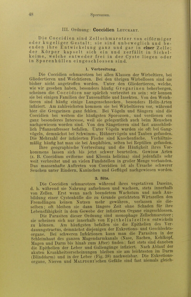 III. Ordnung: Coccidien Leuckart, ■ Die Coccidien sind Zellschniarotzer von eiförmiger oder kugeliger Gestalt; sie sind unbeweglich und be- enden ilire EntWickelung ganz und gar in einer Zelle; der Körper kapselt sich ein und zerfällt in Sichel- keime, welche entweder frei in der Cyste liegen oder in Sporenhüllen eingeschlossen sind. 1. Verbreitung. Die Coccidien schmarotzen bei allen Klassen der Wirbeltiere, bei Gliedertieren und Weichtieren. Bei den übrigen Wirbellosen sind sie bisher nicht angetroffen worden. Unter den Gliedertieren, welche, wie wir gesehen haben, besonders häufig Gregarinen beherbergen, scheinen die Coccidien nur spärlich verbreitet zu sein: wir kennen sie bei einigen Familien der Tausendfüße und Insekten. Von den Weich- tieren sind häufig einige Lungenschnecken, besonders Helix-Arten infiziert. Am zahlreichsten kommen sie bei Wirbeltieren vor, während hier die Gregarinen ganz fehlen. Bei Vögeln und Säugern sind die Coccidien bei weitem die häufigsten Sporozoen, und verdienen ein ganz besonderes Interesse, weil sie gelegentlich auch beim Menschen nachgewiesen worden sind. Von den Säugetieren sind fast ausschließ- lich Pflanzenfresser befallen. Unter Vögeln wurden sie oft bei Gang- vögeln, demnächst bei Schwimm-, Hühnervögeln und Tauben gefunden. Die Mehrzahl der infizierten Fische sind Knochenfische. Verhältnis- mäßig häufig hat man sie bei Amphibien, selten bei Reptilien gefunden. Ihre geographische Verbreitung und die Häufigkeit ihres Vor- kommens lassen sich bis jetzt schwer beurteilen. Gewisse Arten (z. B. Coccidium oviforme und Klossia helicina) sind jedenfalls sehr weit verbreitet und an vielen Fundstellen in großer Menge vorhanden. Das massenhafte Auftreten von Coccidien ist als Ursache schwerer Seuchen unter Rindern, Kaninchen und Geflügel nachgewiesen worden. 2. Sitz. Die Coccidien schmarotzen während ihres vegetativen Daseins, d. h. während sie Nahrung aufnehmen und wachsen, stets innerhalb von Zellen. Erst wenn nach beendetem Wachstum und nach Aus- bildung einer Cystenhülle die zu Grunde gerichteten Wirtszellen den Fremdlingen keinen Nutzen mehr gewähren, verlassen sie die- selben; oft bleiben sie dann längere Zeit ohne Schaden für ihre Lebensfähigkeit in dem Gewebe der infizierten Organe eingeschlossen. Die Parasiten dieser Ordnung sind monophage Zellschmarotzer; sie scheinen sich nur innerhalb von Epitheli alz eilen entwickeln zu können. Am häufigsten befallen sie die Epithelien des Ver- dauungstractus, demnächst diejenigen der Exkretions- und Geschlechts- organe. Bei schweren Infektionen kann man die Parasiten in der Schleimhaut des ganzen Magendarmkanals (Nase, Rachen, Kehlkopf, Magen und Darm bis hinab zum After) finden; fast stets sind daneben die Epithelien der Leber und Gallengänge infiziert. Nach Ablauf der akuten Krankheitserscheinungen bleiben sie am leichtesten im Darm (Blinddarm) und in der Leber (Fig. 38) nachweisbar. Die Exkretions- organe, Nieren und MALPiGHi'schen Gefäße sind fast niemals gleich-