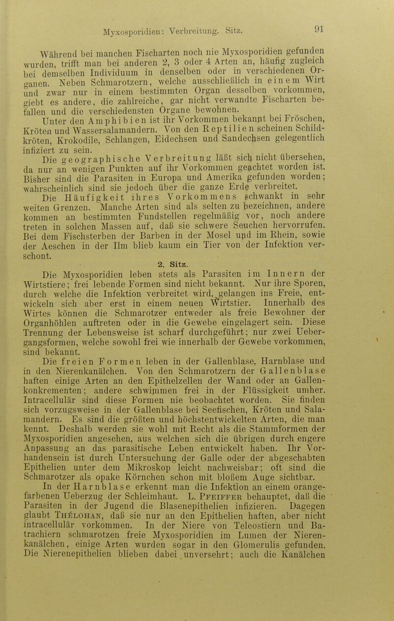 Myxosporidien: Verbreitung. Sitz, Während bei manchen Fischarten noch nie Myxosporidien gefunden wurden, triti't man bei anderen 2, 3 oder 4 Arten an, hcäufig zugleich bei demselben Individuum in denselben oder in verschiedenen Or- «Tanen. Neben Schmarotzern, welche ausschließlich in einem Wirt und zwar nur in einem bestimmten Organ desselben vorkommen, giebt es andere, die zahlreiche, gar nicht verwandte Fischarten be- fallen und die verschiedensten Organe bewohnen. Unter den Amphibien ist ihr Vorkommen bekannt bei Fröschen, Kröten und Wassersalamandern. Von den R ep t i 1 i e n scheinen Schild- kröten, Krokodile, Schlangen, Eidechsen und Sandechsen gelegentlich infiziert zu sein. . , . , Die geographische Verbreitung Läßt sich nicht übersehen, da nur an wenigen Punkten auf ihr Vorkommen geachtet worden ist. Bisher sind die Parasiten in Europa und Amerika gefunden worden; wahrscheinlich sind sie jedoch über die ganze Erde verbreitet. Die Häufigkeit ihres Vorkommens gchwankt in sehr weiten Grenzen. Manche Arten sind als selten zu bezeichnen, andere kommen au bestimmten Fundstellen regelmäßig vor, noch andere treten in solchen Massen auf, daß sie schwere Seuchen hervorrufen. Bei dem Fischsterben der Barben in der Mosel ujid im Rhein, sowie der Aeschen in der Ilm blieb kaum ein Tier von der Infektion ver- schont. 2. Sitz. Die Myxosporidien leben stets als Parasiten im Innern der Wirtstiere; frei lebende Formen sind nicht bekannt. Nur ihre Sporen, durch welche die Infektion verbreitet wird, gelangen ins Freie, ent- wickeln sich aber erst in einem neuen Wirtstier. Innerhalb des Wirtes können die Schmarotzer entweder als freie Bewohner der Organhöhlen auftreten oder in die Gewebe eingelagert sein. Diese Trennung der Lebensweise ist scharf durchgeführt; nur zwei üeber- gangsformen, welche sowohl frei wie innerhalb der Gewebe vorkommen, sind bekannt. Die freien Formen leben in der Gallenblase, Harnblase und in den Nierenkanälchen. Von den Schmarotzern der Gallenblase haften einige Arten an den Epithelzellen der Wand oder an Gallen- konkreraenten; andere schwipimen frei in der Flüssigkeit umher. Intracellulär sind diese Formen nie beobachtet worden. Sie finden sich vorzugsweise in der Gallenblase bei Seefischen, Kröten und Sala- mandern. Es sind die größten und höchstentwickelten Arten, die man kennt. Deshalb werden sie wohl mit Recht als die Stammformen der Myxosporidien angesehen, aus welchen sich die übrigen durch engere Anpassung an das parasitische Leben entwickelt haben. Ihr Vor- handensein ist durch Untersuchung der Galle oder der abgeschabten Epithelien unter dem Mikroskop leicht nachweisbar; oft sind die Schmarotzer als opake Körnchen schon mit bloßem Auge sichtbar. In der Harnblase erkennt man die Infektion an einem orange- farbenen Ueberzug der Schleimhaut. L. Pfeiffer behauptet, daß die Parasiten in der Jugend die Blasenepithelien infizieren. Dagegen glaubt Thelohan, daß sie nur an den Epithelien haften, aber nicht intracellulär vorkommen. In der Niere von Teleöstiern und Ba- trachiern schmarotzen freie Myxosporidien im Lumen der Nieren- kanälchen, einige Arten wurden sogar in den Glomerulis gefunden. Die Nierenepithelien blieben dabei, unversehrt; auch die Kanälchen