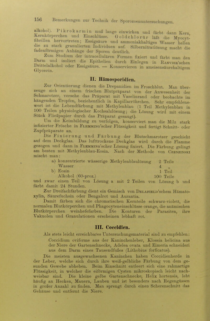 alkohol). Pikrokarmin muß lange einwü-ken und färbt dann Kern Kerukörperchen und Einschlüsse. Goldchlorür läßt die Myocvt- hbrillen hervortreten; Essigsäure und ammoniakhaltiges Wasser hellen die zu stark granulierten Individuen auf. Silbernitratlösung macht die fadenförmigen Anhänge der Sporen deutlich. Zum Studium der intracellulären Formen fixiert und färbt man den Darm und isoliert die Epithelien durch Einlegen in RANviEE'schen iJrittelalkohol oder Essigsäure. — Konservieren in ameisensäurehaltigem Grlycerin. ^ II. Hämosporidicn. Zur Orientierung dienen die Drepanidien im Froschblut. Man über- zeuge sich an einem frischen Blutpräparat von der Anwesenheit der Schmarotzer, versehe das Präparat mit Vaselinrand oder beobachte im hängenden Tropfen, beziehentlich in Kapillarröhrchen. Sehr empfehlens- wert ist die Lebendfärbung mit Methylenblau (1 Teil Methylenblau in 100 Teilen physiologischer Kochsalzlösung; die Lösung wird mit einem Stück Fließpapier durch das Präparat gesaugt). Um die Keimbildung zu verfolgen, konserviert man die Milz stark infizierter Frösche in FLEMMiNCx'scher Flüssigkeit und fertigt Schnitt- oder Zupfpräparate an. Die Fixierung und Färbung der Blutschmarotzer geschieht auf dem Deckglas. Das lufttrockene Deckglas wird durch die Flamme gezogen und dann in FLEMMiNG'scher Lösung fixiert. Die Färbung gelingt am besten mit Methylenblau-Eosin. Nach der Methode von Czenzikski mischt man: a) konzentrierte wässerige Methylenblaulösung 2 Teile Wasser 4 b) Eosin 1 Teil Alkohol (60-proz.) 100 Teile und zwar einen Teil von Lösung a mit 2 Teilen von Lösung b und färbt damit 24 Stunden. Zur Dreifachfärbung dient ein Gemisch von DELAPiELD'schem Hämato- xylin, Säurefuchsin oder Bengalrot und Aurantia. Damit färben sich die chromatischen Kernteile schwarz-violett, die normalen Blutkörperchen und Phagocyteneinschlüsse orange, die anämischen Blutkörperchen weinhefefarben. Die Kontui-en der Parasiten, ihre Vakuolen und Granulationen erscheinen lebhaft rot. III. Coccidien. Als stets leicht erreichbares Untersuchungsmaterial sind zu empfehlen: Coccidium oviforme aus der Kaninchenleber, Klossia helicina aus der Niere der Gartenschnecke, Adelea ovata und Eimeria schneiden aus dem Darm eines Tausendfußes (Lithobius forficatus). Die meisten ausgewachsenen Kaninchen haben Coccidienherde in der Leber, welche sich durch ihre weiß-gelbliche Färbung von dem ge- sunden Gewebe abheben. Beim Einschnitt entleert sich eine rahmartige Flüssigkeit, in welcher die eiförmigen Cysten mikroskopisch leicht nach- weisbar sind. Die kleine gelbe Gartenschnecke, Helix hortensis, lebt häufig an Hecken, Mauern, Lauben und ist besonders nach Regengüssen in großer Anzahl zu finden. Man sprengt durch einen Scherenschnitt das Gehäuse und entfernt die Niere.