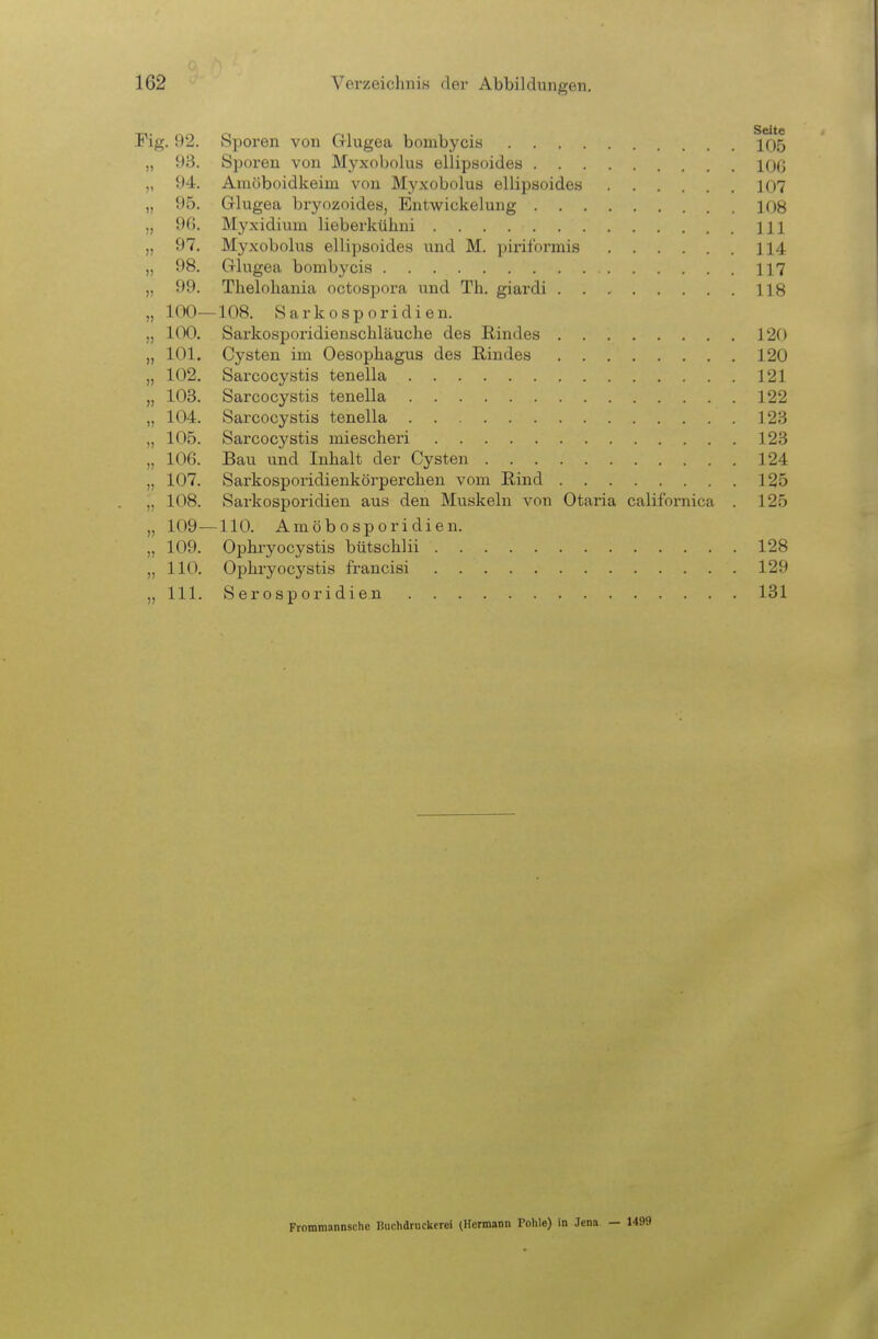 Fig. 92. Sporen von Cllugea bombycis 105 „ 93. Sporen von Myxobolus ellipsoides IOC „ 94. Amöboidkeim von Myxobolus ellipsoides 107 „ 95. Glugea bryozoides, Entwickelung 108 „ 90. Myxidium lieberkühni III „ 97. Myxobolus ellipsoides und M. piriformis 114 „ 98. Grhigea bombycis 117 ,, 99. Thelohania octospora und Th. giardi 118 „ 100—108. Sarkosporidien. „ 100. Sarkosporidienschläuche des Rindes 120 „ 101. Cysten im Oesophagus des Rindes 120 „ 102. Sarcocystis tenella 121 „ 103. Sarcocystis tenella 122 „ 104. Sarcocystis tenella 123 „ 105. Sarcocystis miescheri 123 „ 106. Bau und Inhalt der Cysten 124 „ 107. Sarkosporidienkörperchen vom Rind 125 „ 108. Sarkosporidien aus den Muskeln von Otaria californica . 125 „ 109^—110. Amöbosporidien. „ 109. Opbryocystis bütschlii 128 „ 110. Opbryocystis francisi 129 „III. Serosporidien 131 Frommannschc Buchdruckerei (Hermann Pohle) in Jena — 1499