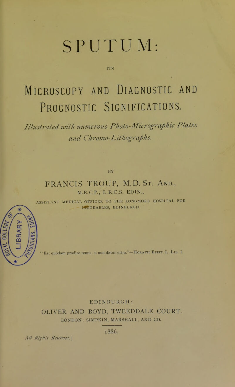 SPUTUM: ITS Microscopy and Diagnostic and Prognostic Significations, Illustrated with mimerous PJLoto-Micrographic Plates and Chromo-Lithographs. BY ^ \ ■<.'\ ^\ >• \ cr ' uJ RA CO m 1 ■«c Co FRANCIS TROUP, M.D.St. And., M.R.C.P., L.R.C.S. EDIN., ASSISTANT MEDICAL OFFICER TO THE LONGMORE HOSPITAL FOR HfC U R A H L ES, E L) IN li U R G11.  Est quudam prodirc temis, si non datur ultra.—HoRATIl EinsT. I., Lib. 1. EDINBURGTI : OLIVER AND BOYD, TWEEDDALE COURT. LONDON: SIMPKEN, MARSHALL, AND CO. 1886. A// Rii;k/s Kc-si'i-vei/.]